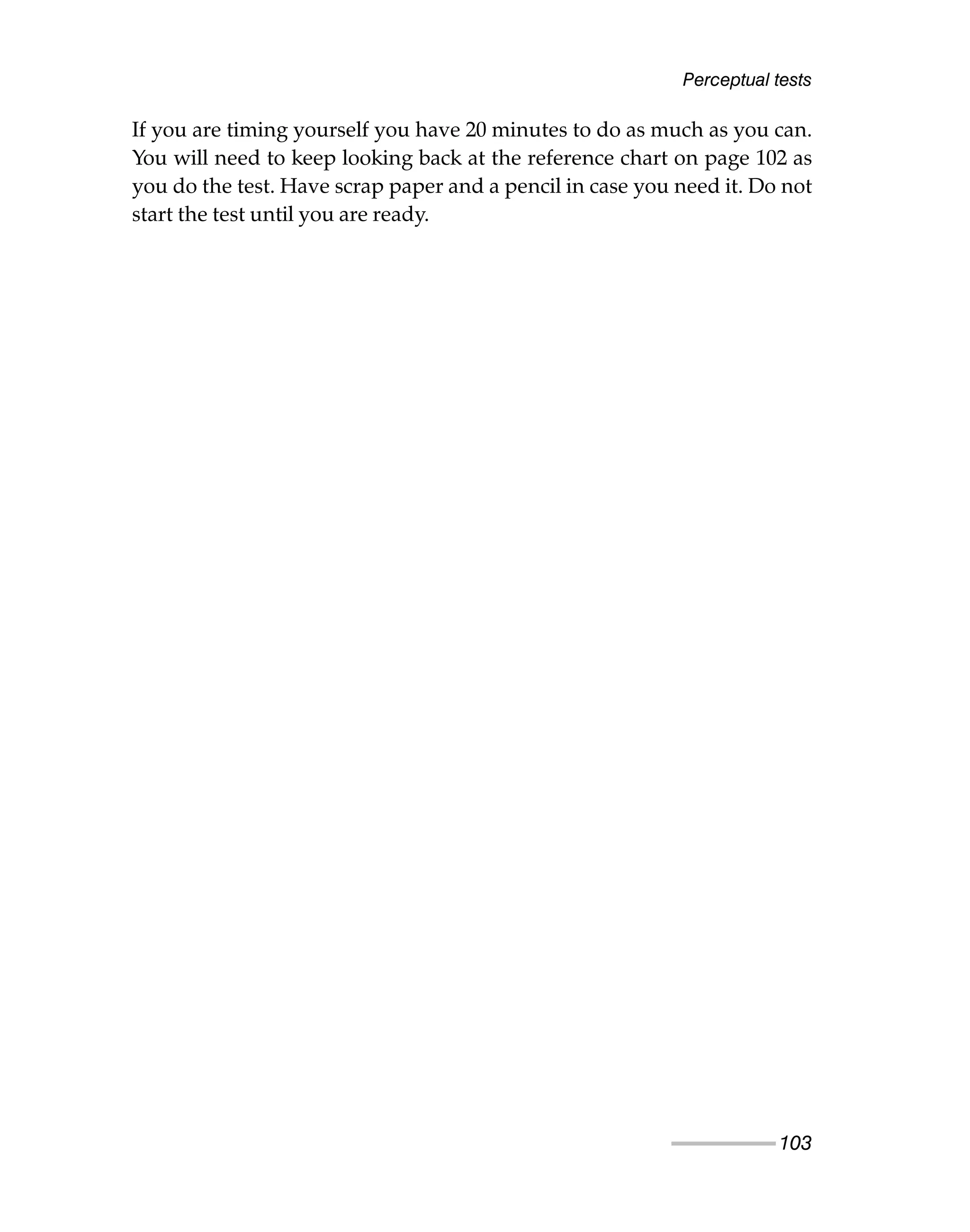 Perceptual tests
103
If you are timing yourself you have 20 minutes to do as much as you can.
You will need to keep looking back at the reference chart on page 102 as
you do the test. Have scrap paper and a pencil in case you need it. Do not
start the test until you are ready.
 