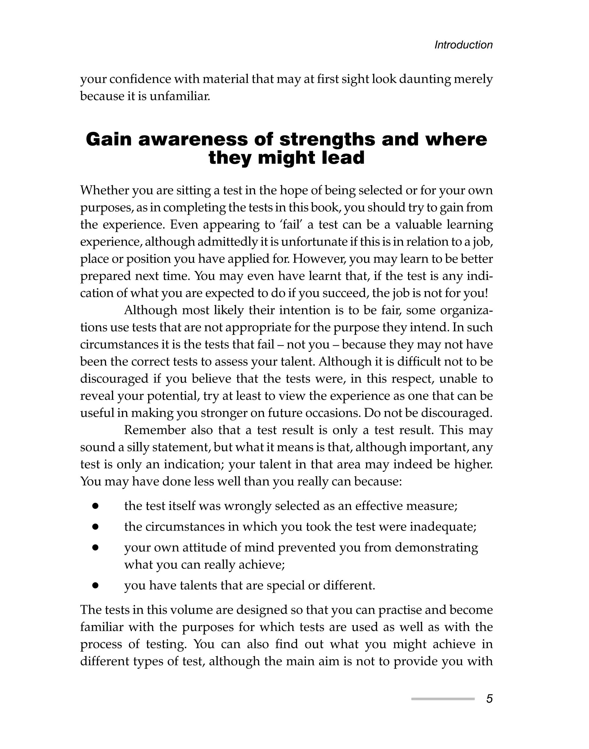 your confidence with material that may at first sight look daunting merely
because it is unfamiliar.
Gain awareness of strengths and where
they might lead
Whether you are sitting a test in the hope of being selected or for your own
purposes, as in completing the tests in this book, you should try to gain from
the experience. Even appearing to ‘fail’ a test can be a valuable learning
experience, although admittedly it is unfortunate if this is in relation to a job,
place or position you have applied for. However, you may learn to be better
prepared next time. You may even have learnt that, if the test is any indi-
cation of what you are expected to do if you succeed, the job is not for you!
Although most likely their intention is to be fair, some organiza-
tions use tests that are not appropriate for the purpose they intend. In such
circumstances it is the tests that fail – not you – because they may not have
been the correct tests to assess your talent. Although it is difficult not to be
discouraged if you believe that the tests were, in this respect, unable to
reveal your potential, try at least to view the experience as one that can be
useful in making you stronger on future occasions. Do not be discouraged.
Remember also that a test result is only a test result. This may
sound a silly statement, but what it means is that, although important, any
test is only an indication; your talent in that area may indeed be higher.
You may have done less well than you really can because:
• the test itself was wrongly selected as an effective measure;
• the circumstances in which you took the test were inadequate;
• your own attitude of mind prevented you from demonstrating
what you can really achieve;
• you have talents that are special or different.
The tests in this volume are designed so that you can practise and become
familiar with the purposes for which tests are used as well as with the
process of testing. You can also find out what you might achieve in
different types of test, although the main aim is not to provide you with
Introduction
5
 
