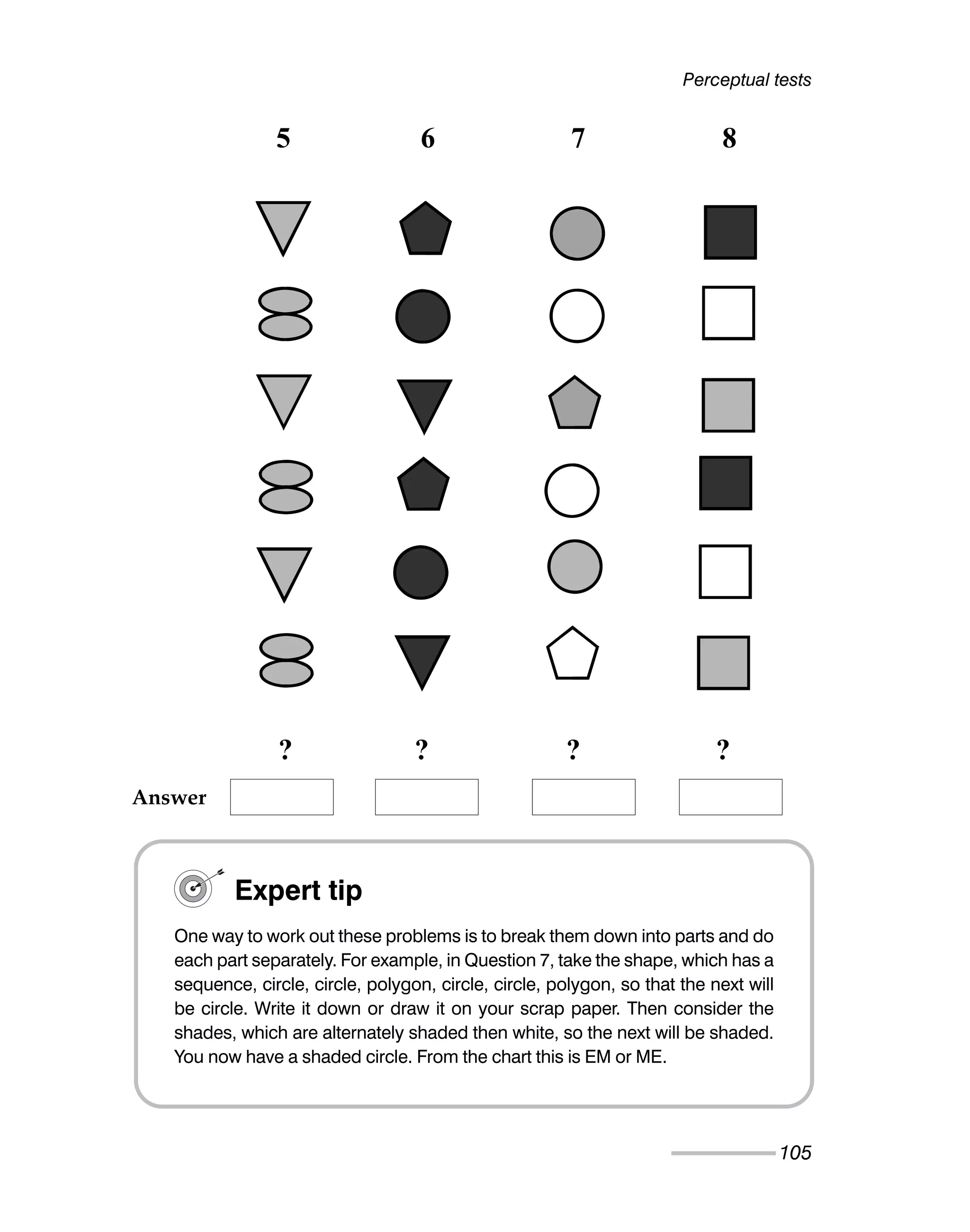 Perceptual tests
105
5 6 7 8
? ? ? ?
Expert tip
One way to work out these problems is to break them down into parts and do
each part separately. For example, in Question 7, take the shape, which has a
sequence, circle, circle, polygon, circle, circle, polygon, so that the next will
be circle. Write it down or draw it on your scrap paper. Then consider the
shades, which are alternately shaded then white, so the next will be shaded.
You now have a shaded circle. From the chart this is EM or ME.
Answer
 