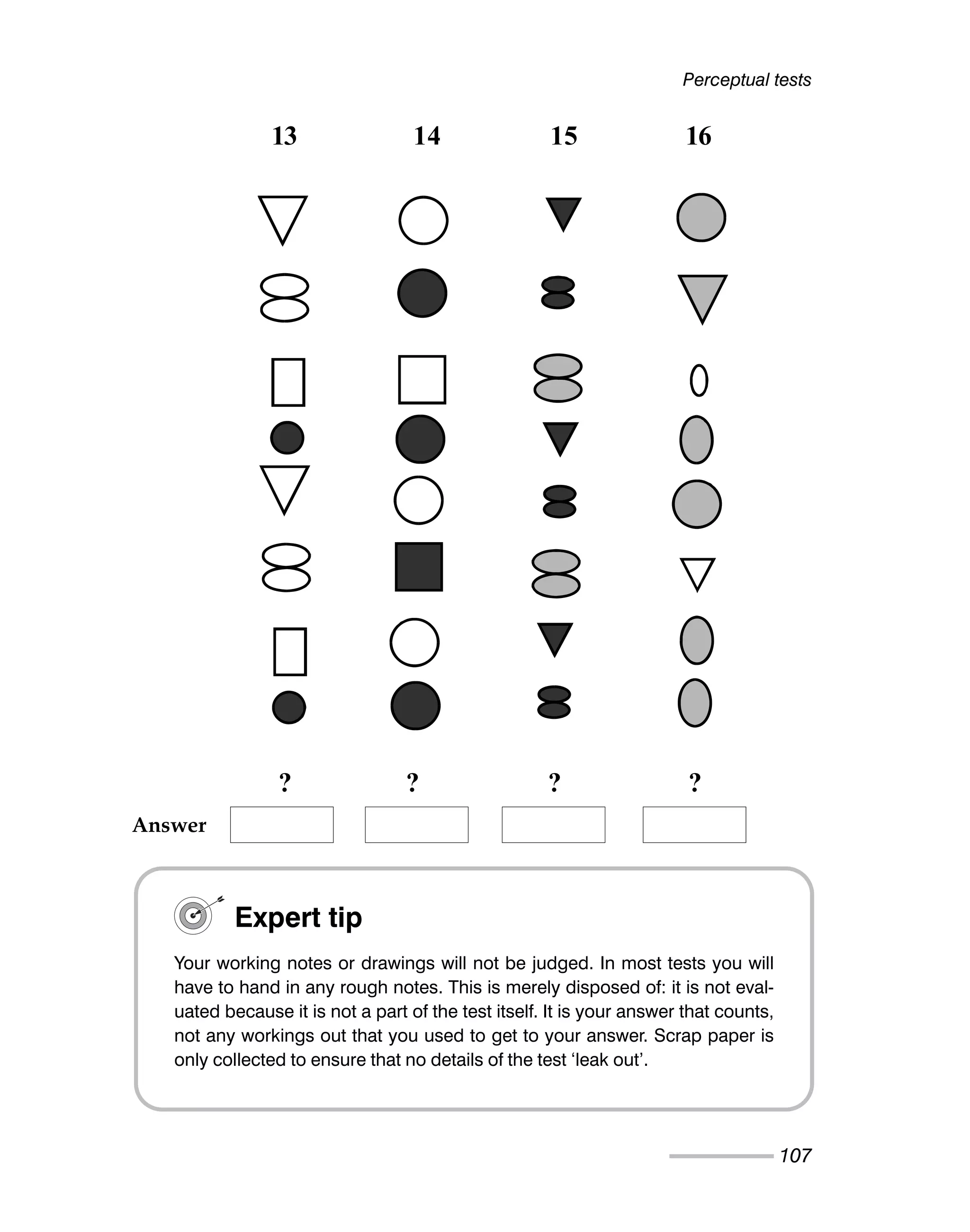 Perceptual tests
107
13 14 15 16
? ? ? ?
Expert tip
Your working notes or drawings will not be judged. In most tests you will
have to hand in any rough notes. This is merely disposed of: it is not eval-
uated because it is not a part of the test itself. It is your answer that counts,
not any workings out that you used to get to your answer. Scrap paper is
only collected to ensure that no details of the test ‘leak out’.
Answer
 