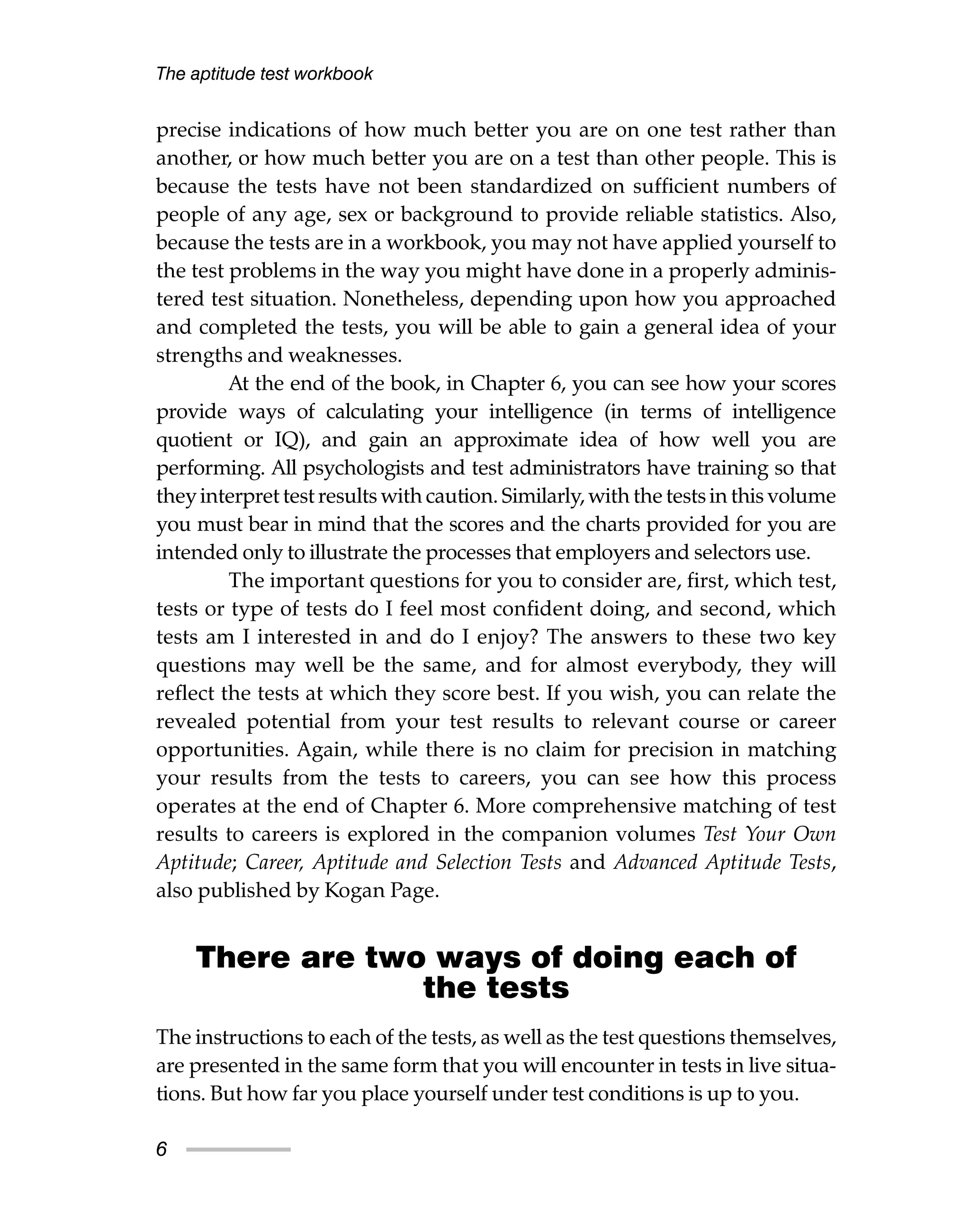 precise indications of how much better you are on one test rather than
another, or how much better you are on a test than other people. This is
because the tests have not been standardized on sufficient numbers of
people of any age, sex or background to provide reliable statistics. Also,
because the tests are in a workbook, you may not have applied yourself to
the test problems in the way you might have done in a properly adminis-
tered test situation. Nonetheless, depending upon how you approached
and completed the tests, you will be able to gain a general idea of your
strengths and weaknesses.
At the end of the book, in Chapter 6, you can see how your scores
provide ways of calculating your intelligence (in terms of intelligence
quotient or IQ), and gain an approximate idea of how well you are
performing. All psychologists and test administrators have training so that
they interpret test results with caution. Similarly, with the tests in this volume
you must bear in mind that the scores and the charts provided for you are
intended only to illustrate the processes that employers and selectors use.
The important questions for you to consider are, first, which test,
tests or type of tests do I feel most confident doing, and second, which
tests am I interested in and do I enjoy? The answers to these two key
questions may well be the same, and for almost everybody, they will
reflect the tests at which they score best. If you wish, you can relate the
revealed potential from your test results to relevant course or career
opportunities. Again, while there is no claim for precision in matching
your results from the tests to careers, you can see how this process
operates at the end of Chapter 6. More comprehensive matching of test
results to careers is explored in the companion volumes Test Your Own
Aptitude; Career, Aptitude and Selection Tests and Advanced Aptitude Tests,
also published by Kogan Page.
There are two ways of doing each of
the tests
The instructions to each of the tests, as well as the test questions themselves,
are presented in the same form that you will encounter in tests in live situa-
tions. But how far you place yourself under test conditions is up to you.
The aptitude test workbook
6
 
