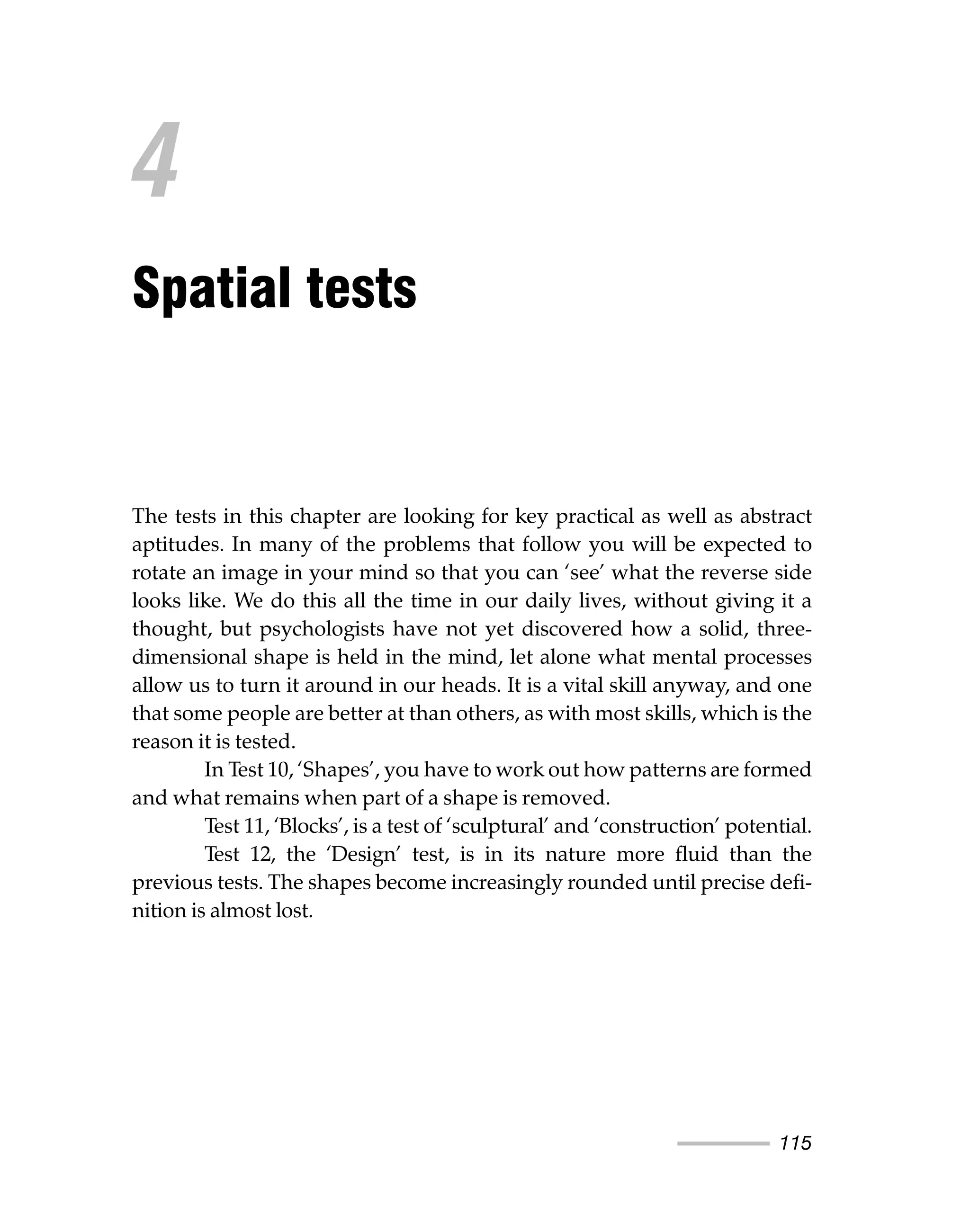 115
The tests in this chapter are looking for key practical as well as abstract
aptitudes. In many of the problems that follow you will be expected to
rotate an image in your mind so that you can ‘see’ what the reverse side
looks like. We do this all the time in our daily lives, without giving it a
thought, but psychologists have not yet discovered how a solid, three-
dimensional shape is held in the mind, let alone what mental processes
allow us to turn it around in our heads. It is a vital skill anyway, and one
that some people are better at than others, as with most skills, which is the
reason it is tested.
In Test 10, ‘Shapes’, you have to work out how patterns are formed
and what remains when part of a shape is removed.
Test 11, ‘Blocks’, is a test of ‘sculptural’ and ‘construction’ potential.
Test 12, the ‘Design’ test, is in its nature more fluid than the
previous tests. The shapes become increasingly rounded until precise defi-
nition is almost lost.
4
Spatial tests
 