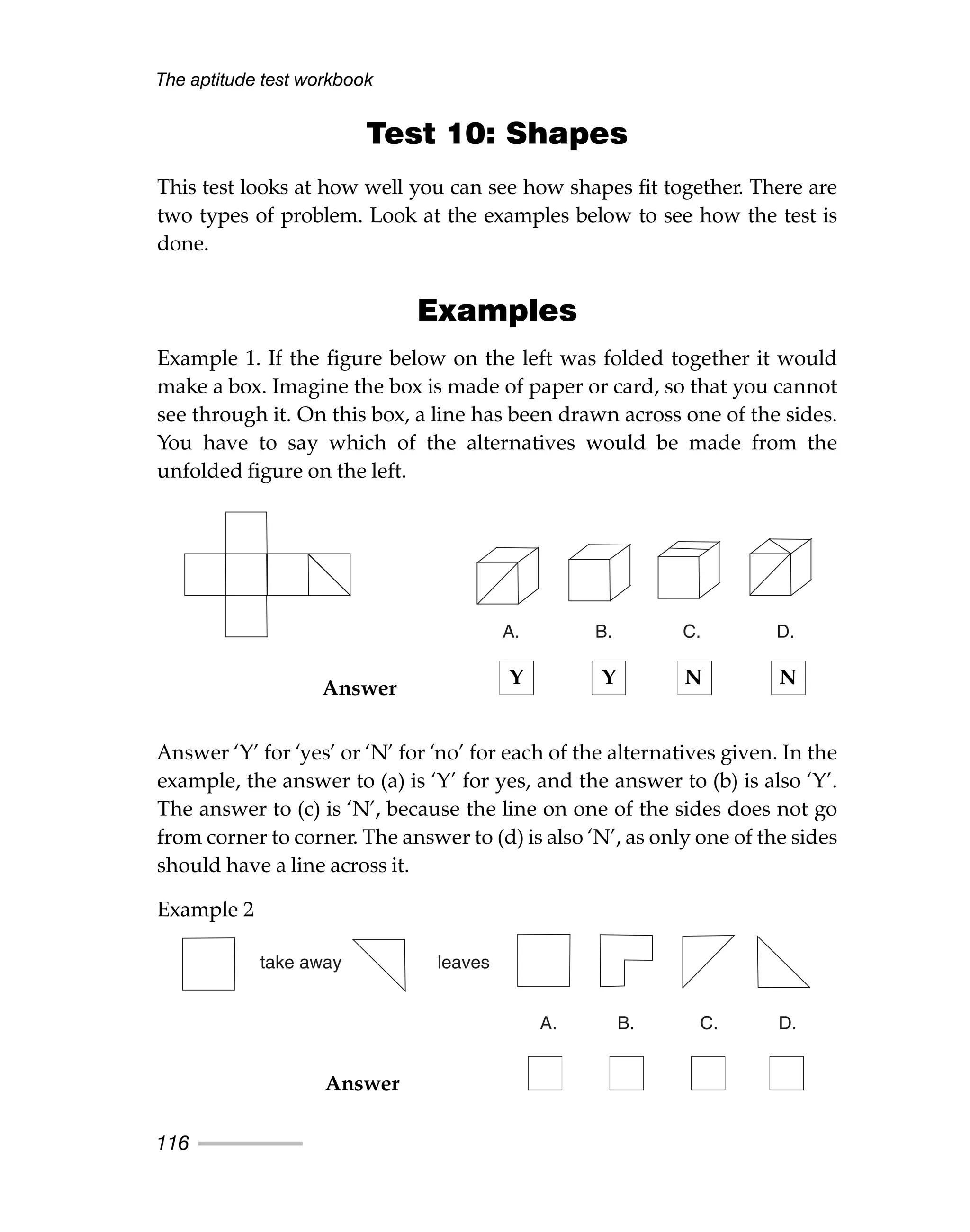 The aptitude test workbook
116
Test 10: Shapes
This test looks at how well you can see how shapes fit together. There are
two types of problem. Look at the examples below to see how the test is
done.
Examples
Example 1. If the figure below on the left was folded together it would
make a box. Imagine the box is made of paper or card, so that you cannot
see through it. On this box, a line has been drawn across one of the sides.
You have to say which of the alternatives would be made from the
unfolded figure on the left.
Answer ‘Y’ for ‘yes’ or ‘N’ for ‘no’ for each of the alternatives given. In the
example, the answer to (a) is ‘Y’ for yes, and the answer to (b) is also ‘Y’.
The answer to (c) is ‘N’, because the line on one of the sides does not go
from corner to corner. The answer to (d) is also ‘N’, as only one of the sides
should have a line across it.
Example 2
A. B. C. D.
take away leaves
A. B. C. D.
Answer
Answer
Y Y N N
 