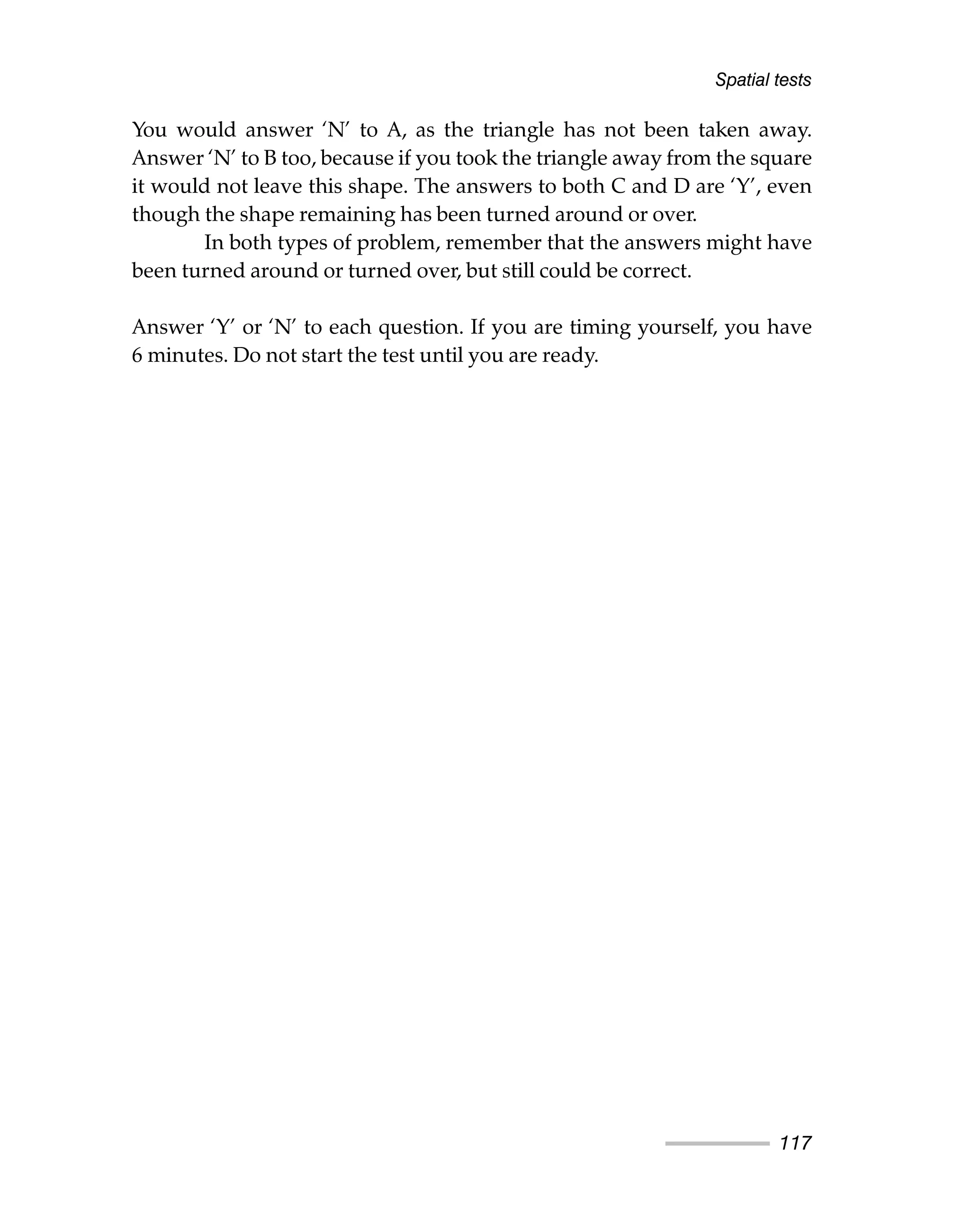 Spatial tests
117
You would answer ‘N’ to A, as the triangle has not been taken away.
Answer ‘N’ to B too, because if you took the triangle away from the square
it would not leave this shape. The answers to both C and D are ‘Y’, even
though the shape remaining has been turned around or over.
In both types of problem, remember that the answers might have
been turned around or turned over, but still could be correct.
Answer ‘Y’ or ‘N’ to each question. If you are timing yourself, you have
6 minutes. Do not start the test until you are ready.
 