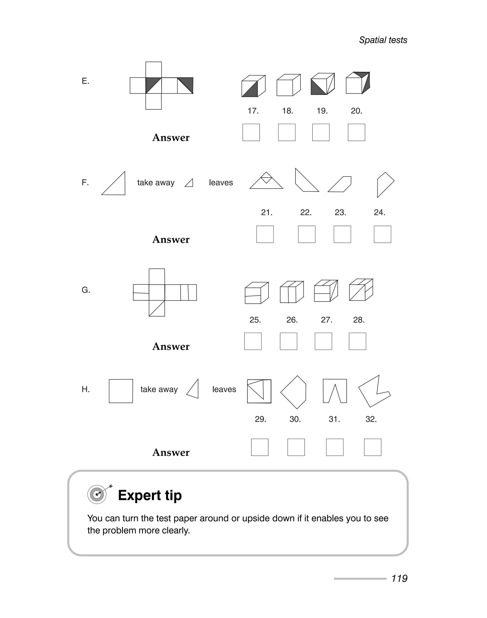 Spatial tests
119
E.
17. 18. 19. 20.
F. take away leaves
21. 22. 23. 24.
G.
25. 26. 27. 28.
H. take away leaves
29. 30. 31. 32.
Expert tip
You can turn the test paper around or upside down if it enables you to see
the problem more clearly.
Answer
Answer
Answer
Answer
 