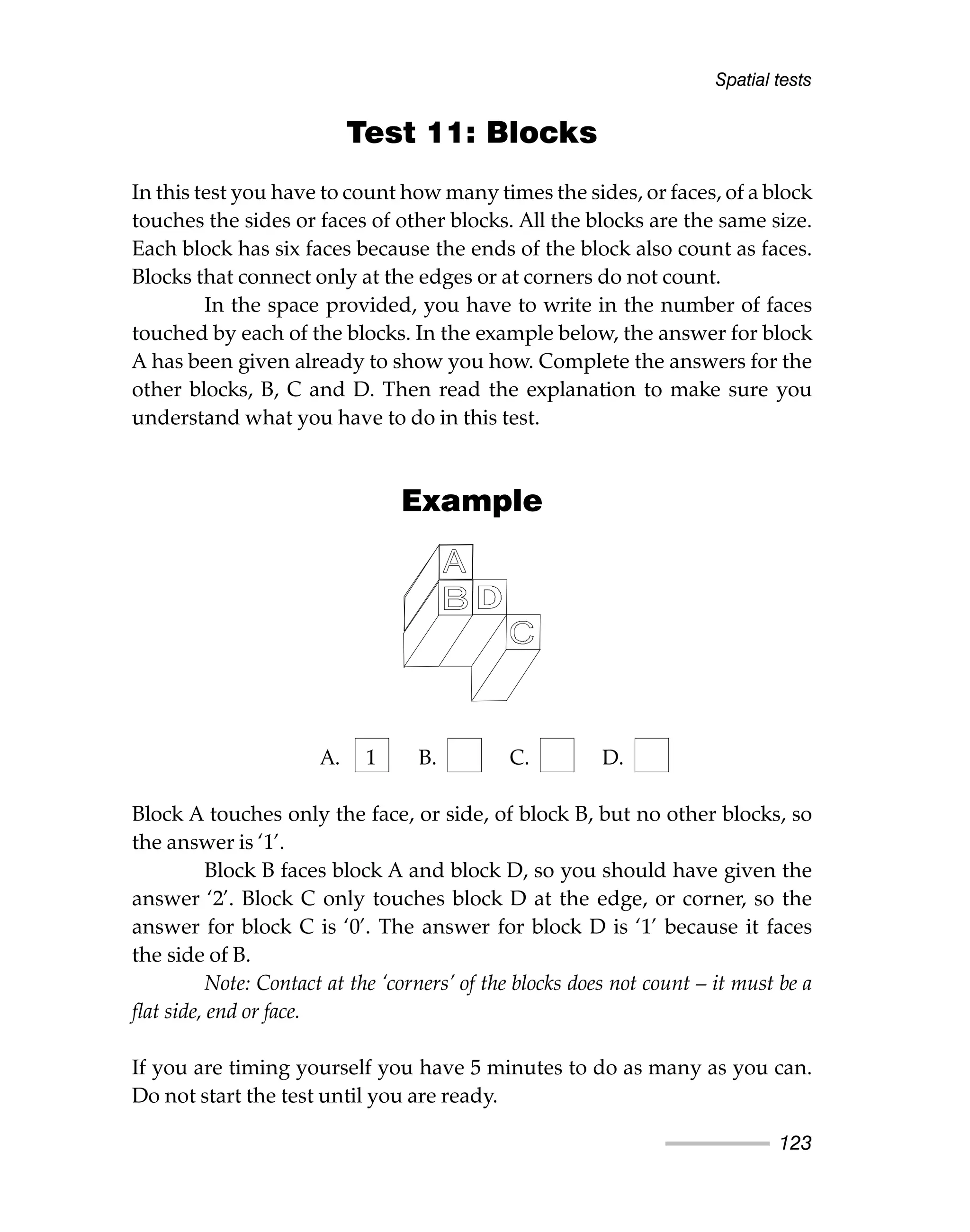 Test 11: Blocks
In this test you have to count how many times the sides, or faces, of a block
touches the sides or faces of other blocks. All the blocks are the same size.
Each block has six faces because the ends of the block also count as faces.
Blocks that connect only at the edges or at corners do not count.
In the space provided, you have to write in the number of faces
touched by each of the blocks. In the example below, the answer for block
A has been given already to show you how. Complete the answers for the
other blocks, B, C and D. Then read the explanation to make sure you
understand what you have to do in this test.
Example
A. 1 B. C. D.
Block A touches only the face, or side, of block B, but no other blocks, so
the answer is ‘1’.
Block B faces block A and block D, so you should have given the
answer ‘2’. Block C only touches block D at the edge, or corner, so the
answer for block C is ‘0’. The answer for block D is ‘1’ because it faces
the side of B.
Note: Contact at the ‘corners’ of the blocks does not count – it must be a
flat side, end or face.
If you are timing yourself you have 5 minutes to do as many as you can.
Do not start the test until you are ready.
Spatial tests
123
 