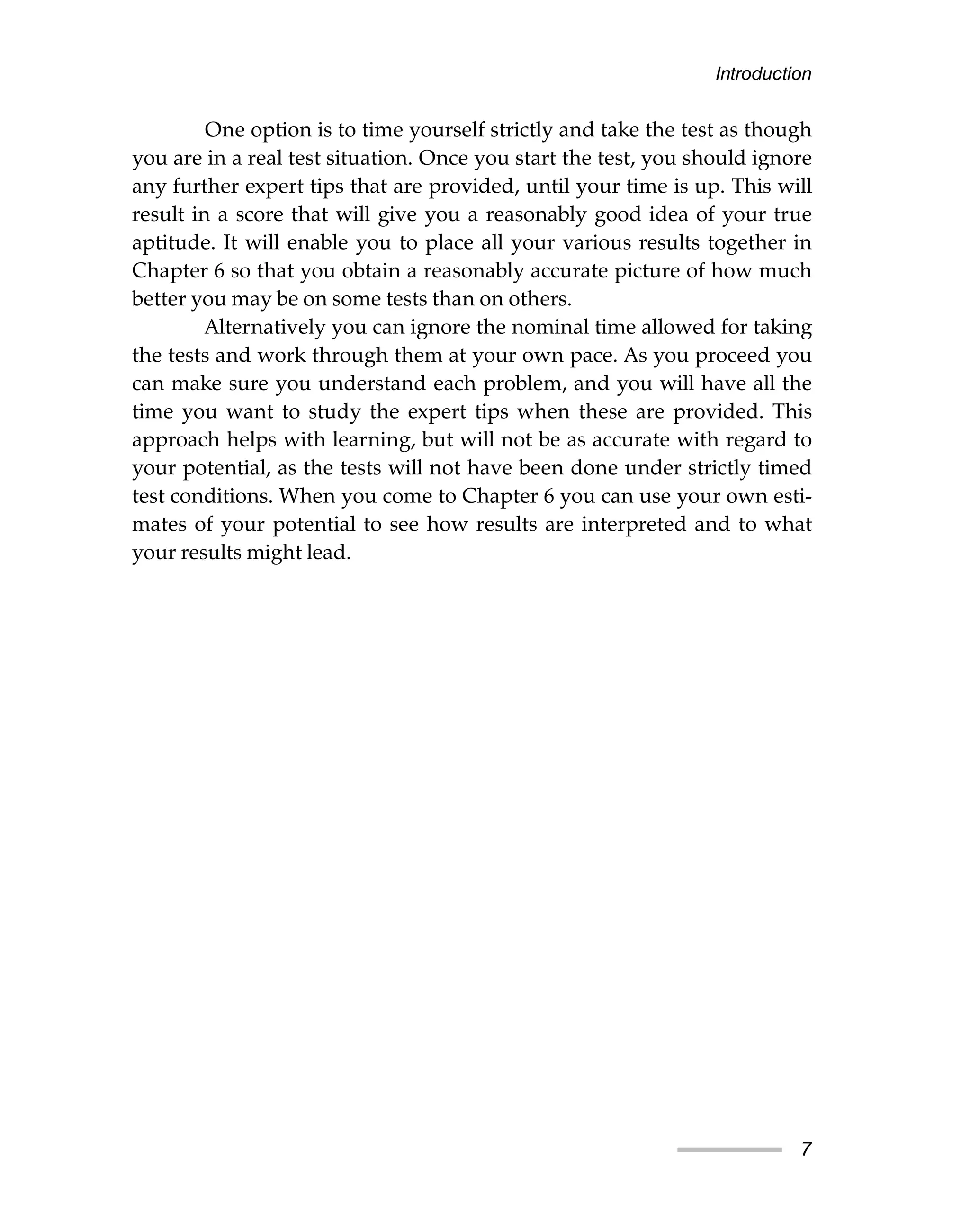 One option is to time yourself strictly and take the test as though
you are in a real test situation. Once you start the test, you should ignore
any further expert tips that are provided, until your time is up. This will
result in a score that will give you a reasonably good idea of your true
aptitude. It will enable you to place all your various results together in
Chapter 6 so that you obtain a reasonably accurate picture of how much
better you may be on some tests than on others.
Alternatively you can ignore the nominal time allowed for taking
the tests and work through them at your own pace. As you proceed you
can make sure you understand each problem, and you will have all the
time you want to study the expert tips when these are provided. This
approach helps with learning, but will not be as accurate with regard to
your potential, as the tests will not have been done under strictly timed
test conditions. When you come to Chapter 6 you can use your own esti-
mates of your potential to see how results are interpreted and to what
your results might lead.
Introduction
7
 