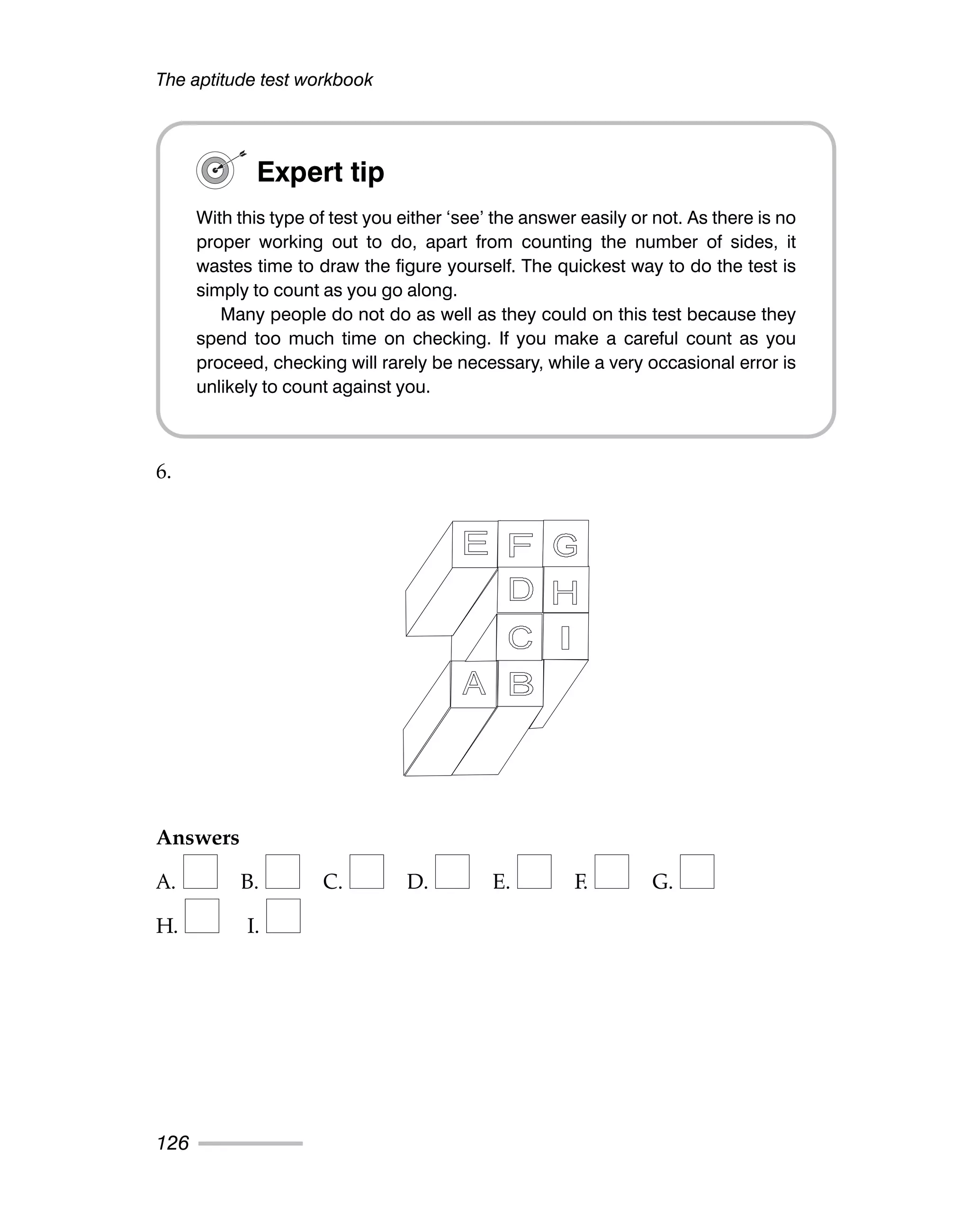 6.
Answers
A. B. C. D. E. F. G.
H. I.
The aptitude test workbook
126
Expert tip
With this type of test you either ‘see’ the answer easily or not. As there is no
proper working out to do, apart from counting the number of sides, it
wastes time to draw the figure yourself. The quickest way to do the test is
simply to count as you go along.
Many people do not do as well as they could on this test because they
spend too much time on checking. If you make a careful count as you
proceed, checking will rarely be necessary, while a very occasional error is
unlikely to count against you.
 