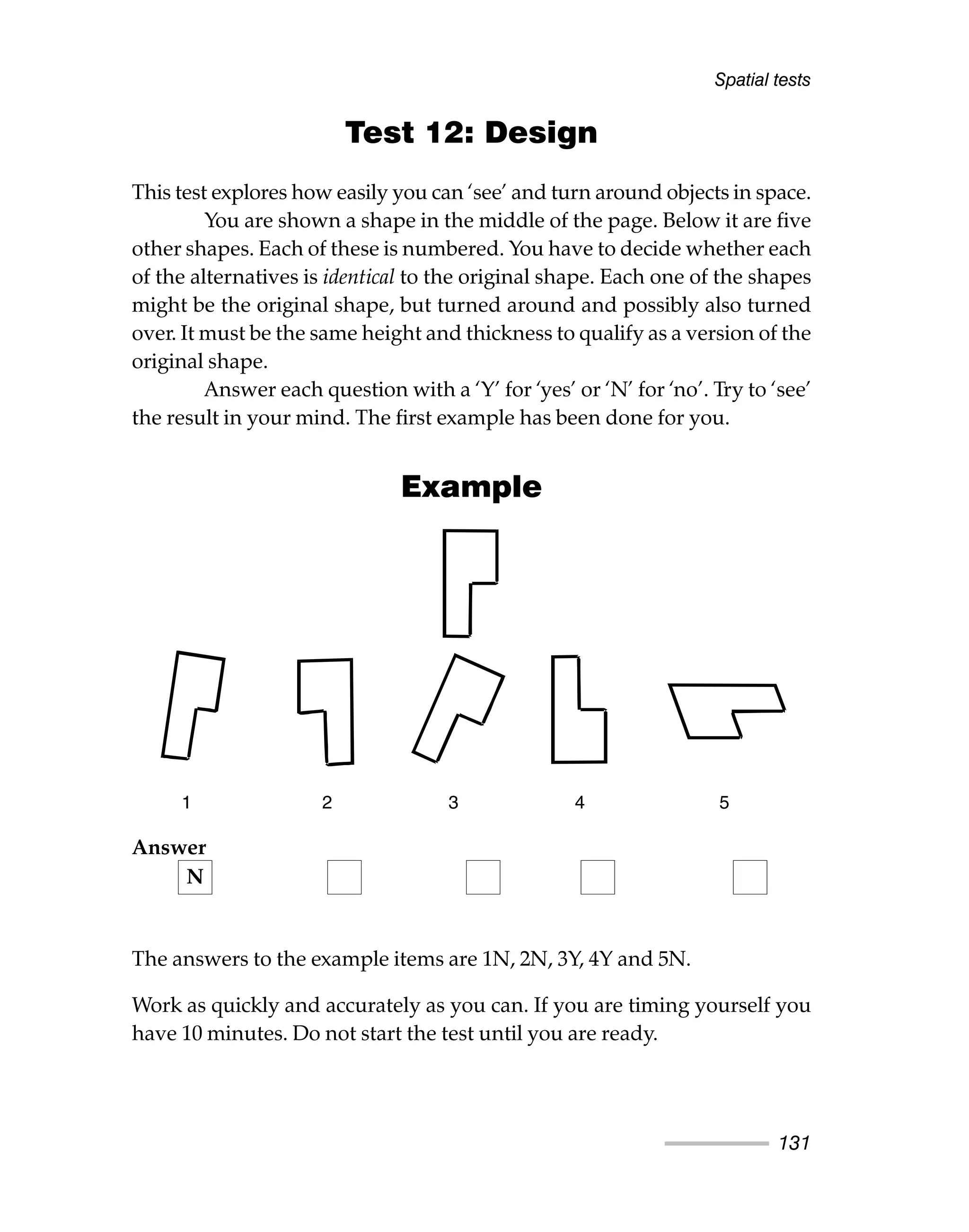 Test 12: Design
This test explores how easily you can ‘see’ and turn around objects in space.
You are shown a shape in the middle of the page. Below it are five
other shapes. Each of these is numbered. You have to decide whether each
of the alternatives is identical to the original shape. Each one of the shapes
might be the original shape, but turned around and possibly also turned
over. It must be the same height and thickness to qualify as a version of the
original shape.
Answer each question with a ‘Y’ for ‘yes’ or ‘N’ for ‘no’. Try to ‘see’
the result in your mind. The first example has been done for you.
Example
The answers to the example items are 1N, 2N, 3Y, 4Y and 5N.
Work as quickly and accurately as you can. If you are timing yourself you
have 10 minutes. Do not start the test until you are ready.
Spatial tests
131
1 2 3 4 5
Answer
N
 