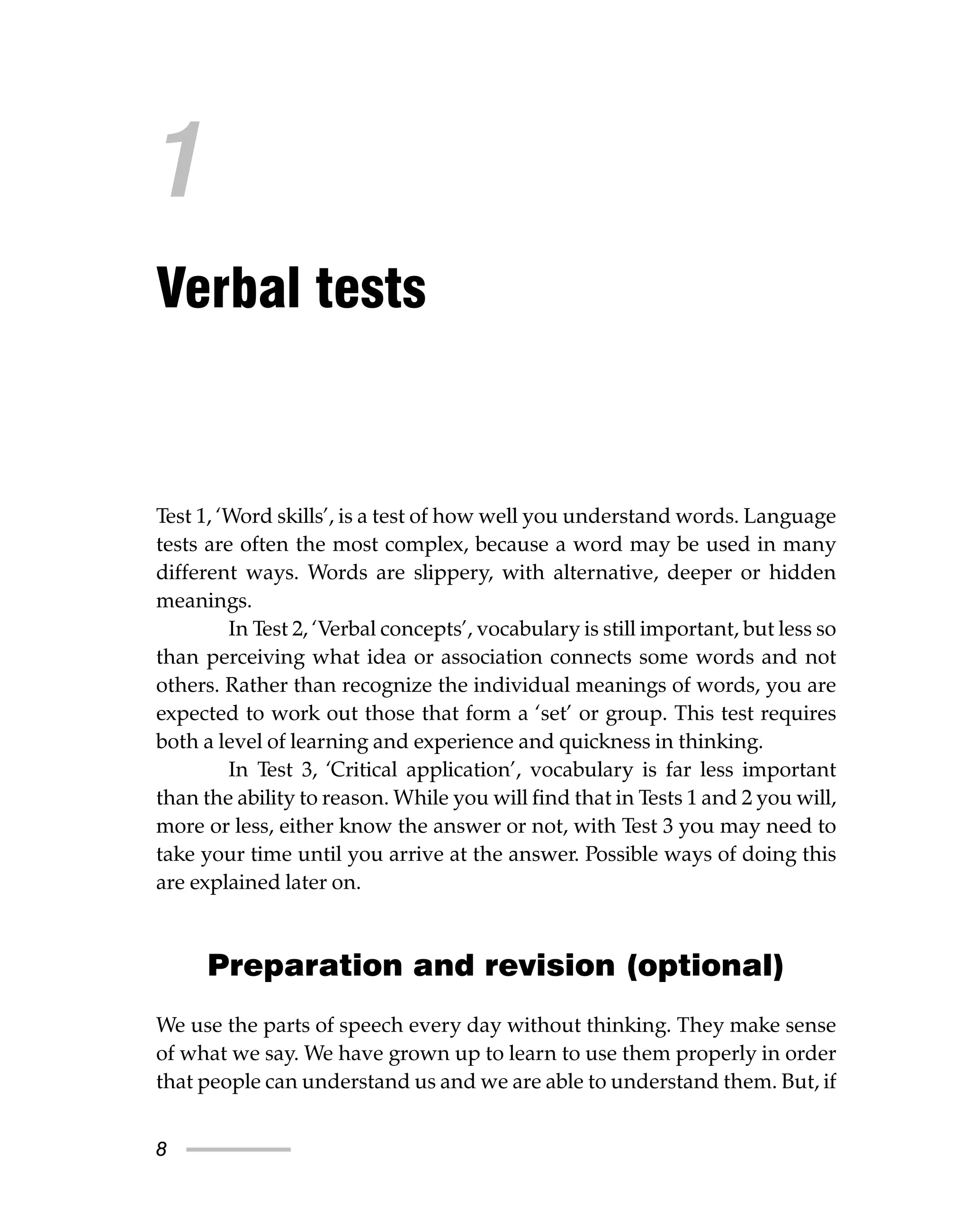 8
Test 1, ‘Word skills’, is a test of how well you understand words. Language
tests are often the most complex, because a word may be used in many
different ways. Words are slippery, with alternative, deeper or hidden
meanings.
In Test 2, ‘Verbal concepts’, vocabulary is still important, but less so
than perceiving what idea or association connects some words and not
others. Rather than recognize the individual meanings of words, you are
expected to work out those that form a ‘set’ or group. This test requires
both a level of learning and experience and quickness in thinking.
In Test 3, ‘Critical application’, vocabulary is far less important
than the ability to reason. While you will find that in Tests 1 and 2 you will,
more or less, either know the answer or not, with Test 3 you may need to
take your time until you arrive at the answer. Possible ways of doing this
are explained later on.
Preparation and revision (optional)
We use the parts of speech every day without thinking. They make sense
of what we say. We have grown up to learn to use them properly in order
that people can understand us and we are able to understand them. But, if
1
Verbal tests
 