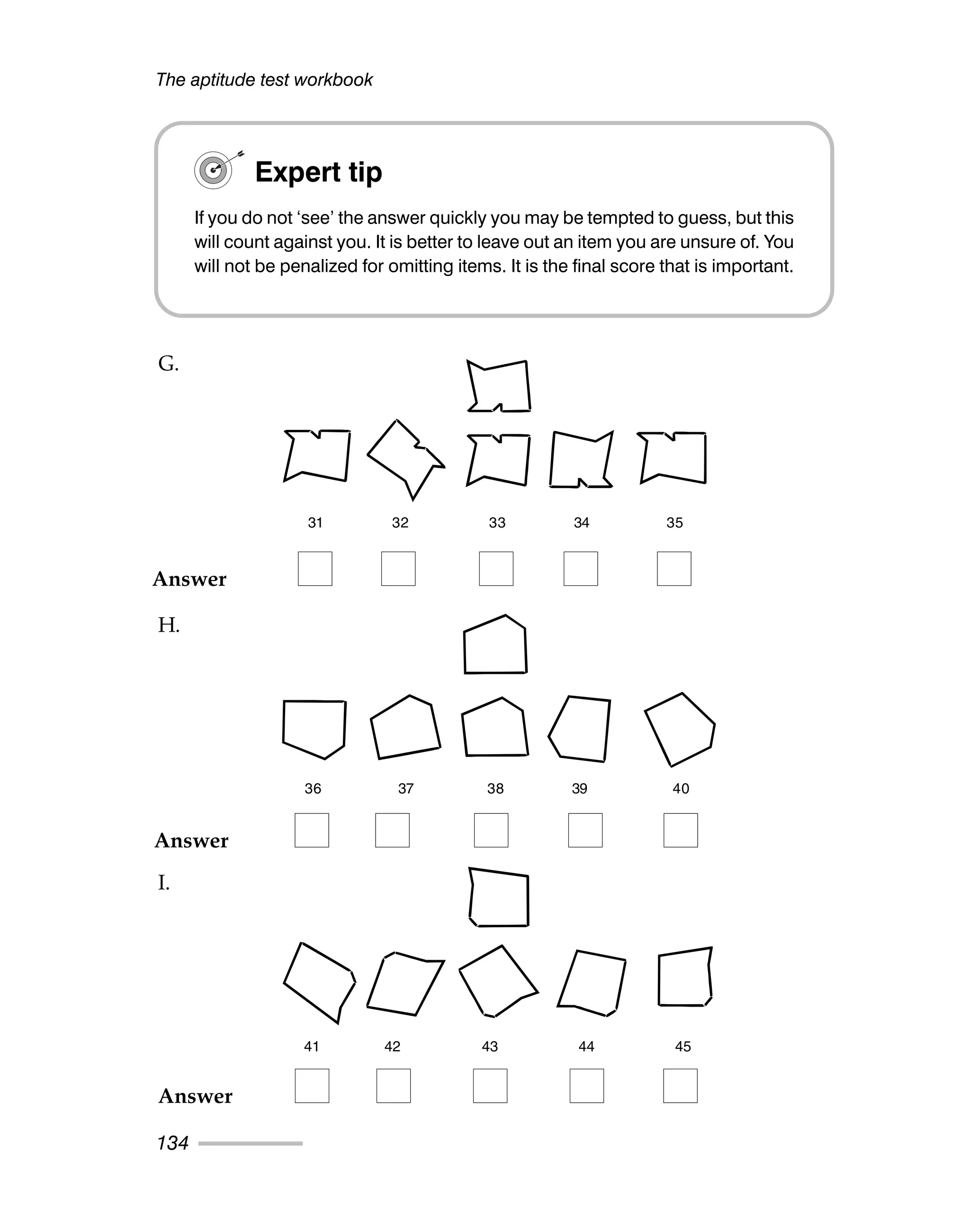 The aptitude test workbook
134
Expert tip
If you do not ‘see’ the answer quickly you may be tempted to guess, but this
will count against you. It is better to leave out an item you are unsure of. You
will not be penalized for omitting items. It is the final score that is important.
31 32 33 34 35
36 37 38 39 40
41 42 43 44 45
Answer
Answer
Answer
G.
H.
I.
 