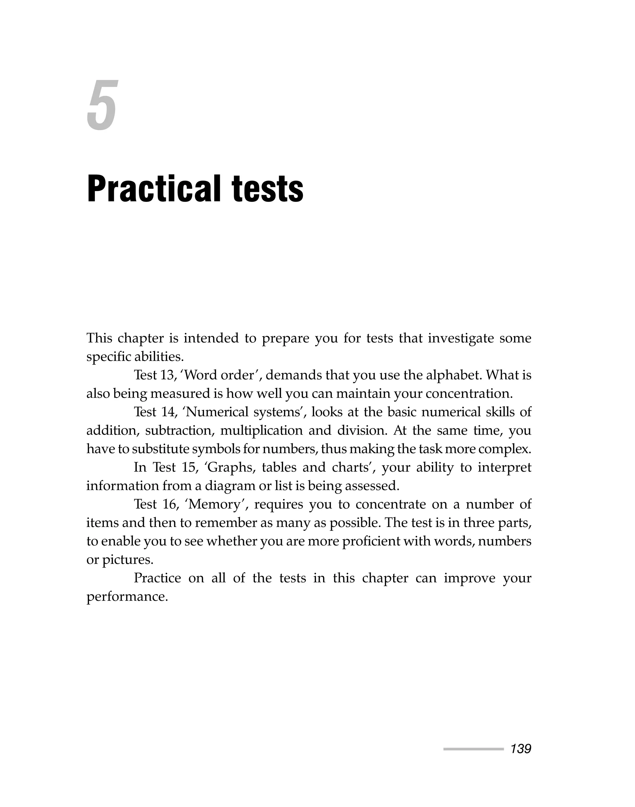 139
This chapter is intended to prepare you for tests that investigate some
specific abilities.
Test 13, ‘Word order’, demands that you use the alphabet. What is
also being measured is how well you can maintain your concentration.
Test 14, ‘Numerical systems’, looks at the basic numerical skills of
addition, subtraction, multiplication and division. At the same time, you
have to substitute symbols for numbers, thus making the task more complex.
In Test 15, ‘Graphs, tables and charts’, your ability to interpret
information from a diagram or list is being assessed.
Test 16, ‘Memory’, requires you to concentrate on a number of
items and then to remember as many as possible. The test is in three parts,
to enable you to see whether you are more proficient with words, numbers
or pictures.
Practice on all of the tests in this chapter can improve your
performance.
5
Practical tests
 