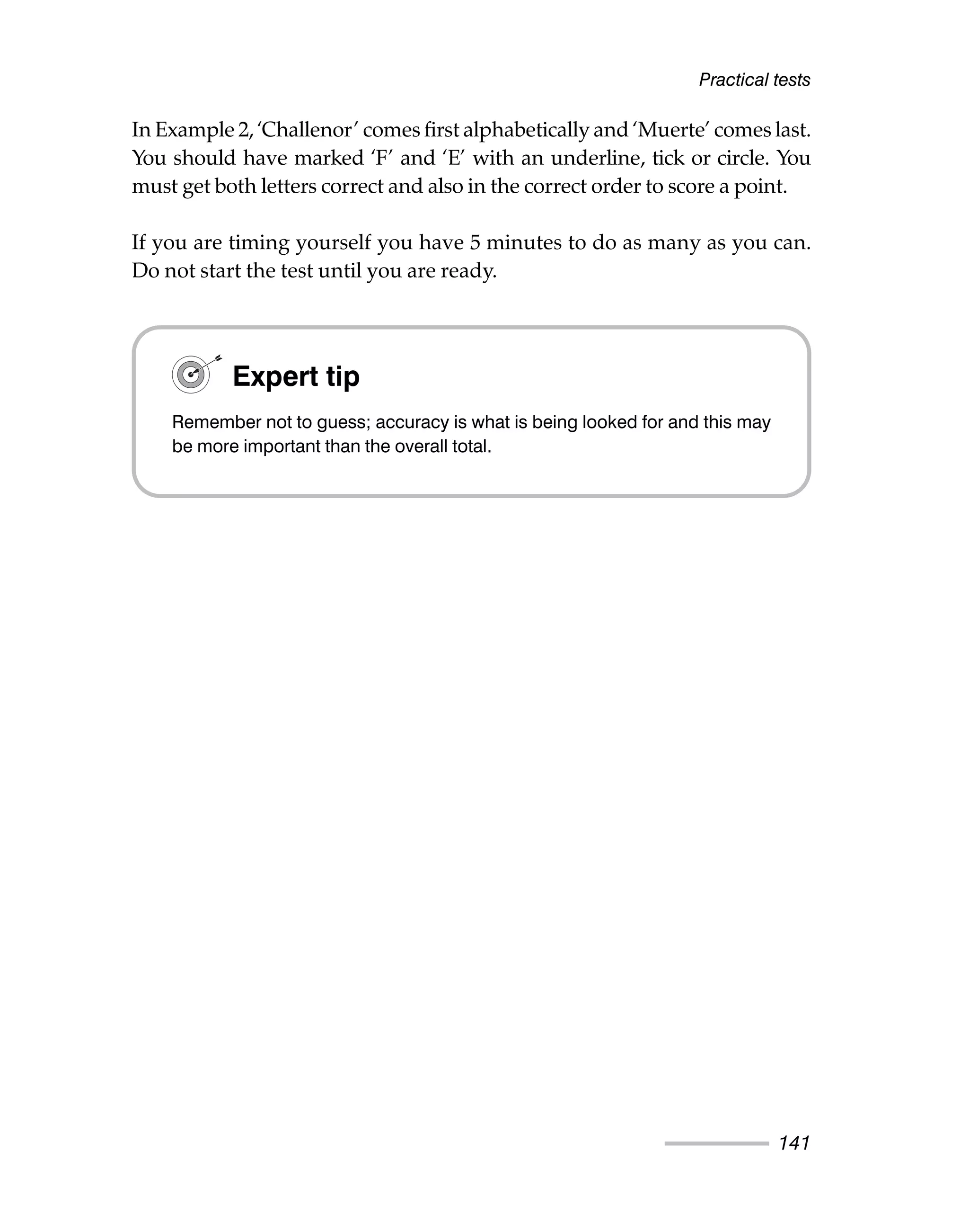In Example 2, ‘Challenor’ comes first alphabetically and ‘Muerte’ comes last.
You should have marked ‘F’ and ‘E’ with an underline, tick or circle. You
must get both letters correct and also in the correct order to score a point.
If you are timing yourself you have 5 minutes to do as many as you can.
Do not start the test until you are ready.
Practical tests
141
Expert tip
Remember not to guess; accuracy is what is being looked for and this may
be more important than the overall total.
 