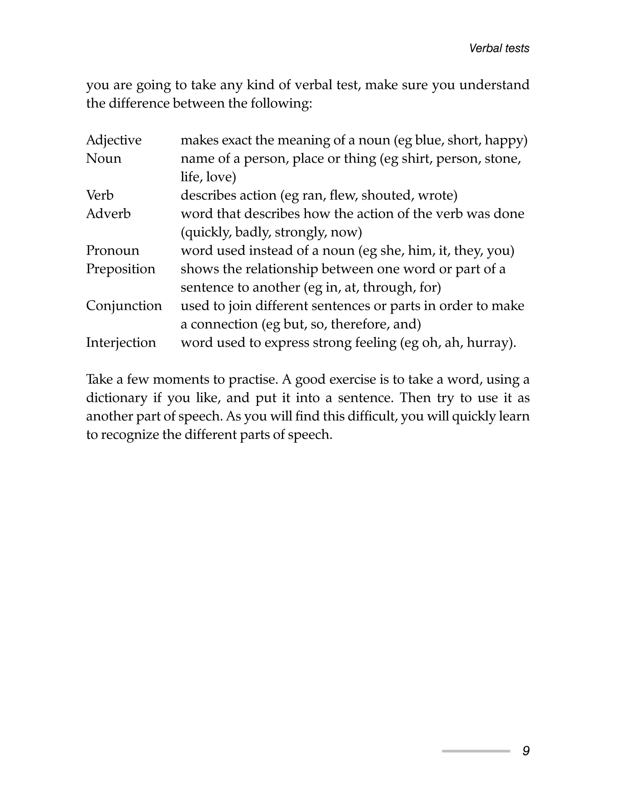 Verbal tests
you are going to take any kind of verbal test, make sure you understand
the difference between the following:
Adjective makes exact the meaning of a noun (eg blue, short, happy)
Noun name of a person, place or thing (eg shirt, person, stone,
life, love)
Verb describes action (eg ran, flew, shouted, wrote)
Adverb word that describes how the action of the verb was done
(quickly, badly, strongly, now)
Pronoun word used instead of a noun (eg she, him, it, they, you)
Preposition shows the relationship between one word or part of a
sentence to another (eg in, at, through, for)
Conjunction used to join different sentences or parts in order to make
a connection (eg but, so, therefore, and)
Interjection word used to express strong feeling (eg oh, ah, hurray).
Take a few moments to practise. A good exercise is to take a word, using a
dictionary if you like, and put it into a sentence. Then try to use it as
another part of speech. As you will find this difficult, you will quickly learn
to recognize the different parts of speech.
9
 