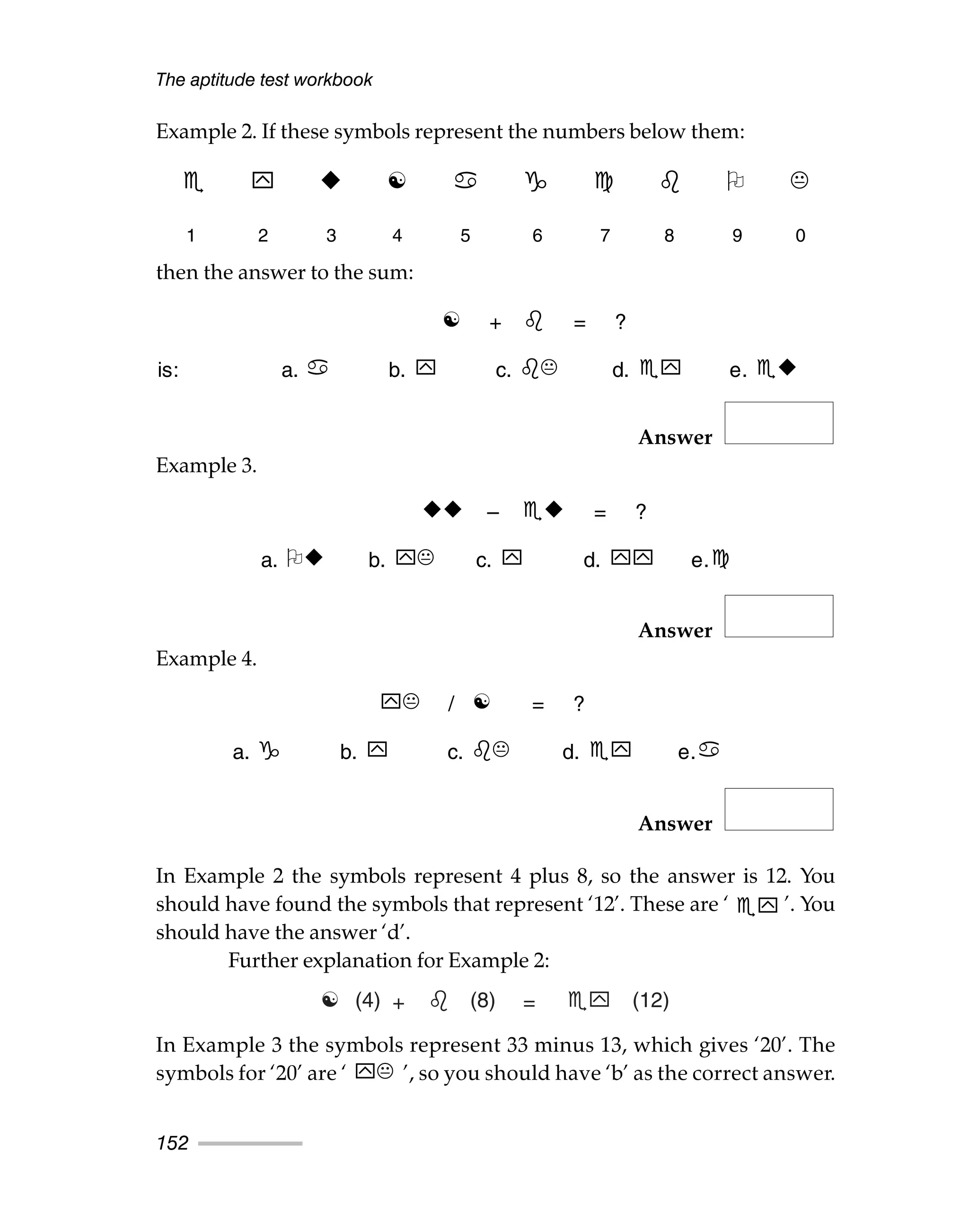 Example 2. If these symbols represent the numbers below them:
then the answer to the sum:
Answer
Example 3.
Answer
Example 4.
Answer
In Example 2 the symbols represent 4 plus 8, so the answer is 12. You
should have found the symbols that represent ‘12’. These are ‘ ’. You
should have the answer ‘d’.
Further explanation for Example 2:
In Example 3 the symbols represent 33 minus 13, which gives ‘20’. The
symbols for ‘20’ are ‘ ’, so you should have ‘b’ as the correct answer.
The aptitude test workbook
152
☯
1 2 3 4 5 6 7 8 9 0
☯ + = ?
is: a. b. c. d. e.
– = ?
a. b. c. d. e.
/ ☯ = ?
a. b. c. d. e.
☯ (4) +  (8) = (12)
	
 