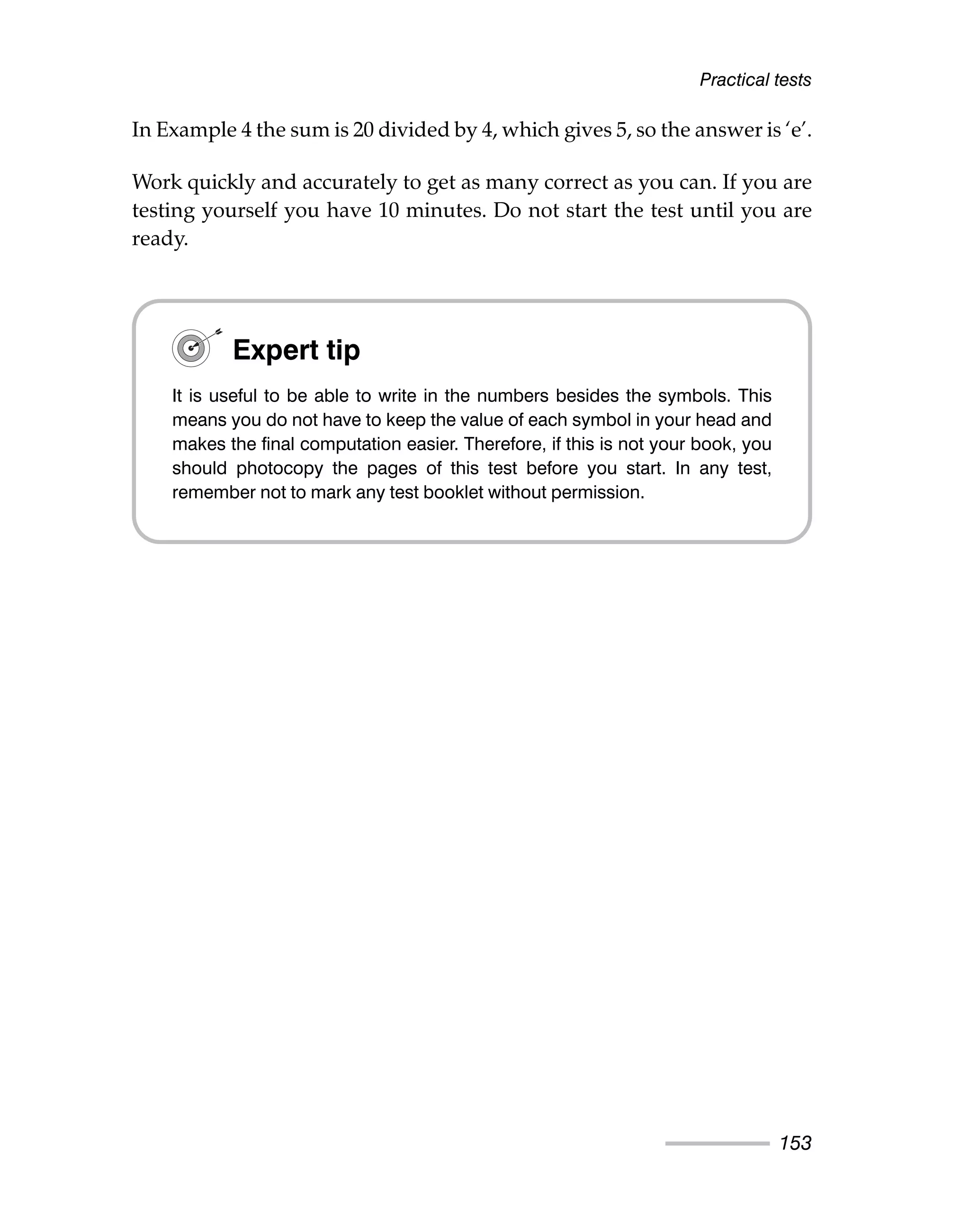 In Example 4 the sum is 20 divided by 4, which gives 5, so the answer is ‘e’.
Work quickly and accurately to get as many correct as you can. If you are
testing yourself you have 10 minutes. Do not start the test until you are
ready.
Practical tests
153
Expert tip
It is useful to be able to write in the numbers besides the symbols. This
means you do not have to keep the value of each symbol in your head and
makes the final computation easier. Therefore, if this is not your book, you
should photocopy the pages of this test before you start. In any test,
remember not to mark any test booklet without permission.
 