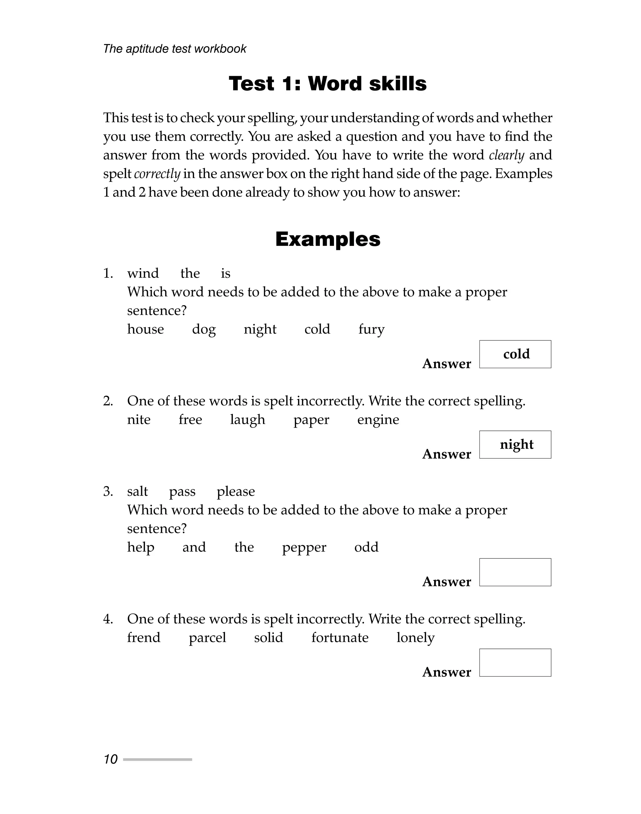 Test 1: Word skills
This test is to check your spelling, your understanding of words and whether
you use them correctly. You are asked a question and you have to find the
answer from the words provided. You have to write the word clearly and
spelt correctly in the answer box on the right hand side of the page. Examples
1 and 2 have been done already to show you how to answer:
Examples
1. wind the is
Which word needs to be added to the above to make a proper
sentence?
house dog night cold fury
Answer
2. One of these words is spelt incorrectly. Write the correct spelling.
nite free laugh paper engine
Answer
3. salt pass please
Which word needs to be added to the above to make a proper
sentence?
help and the pepper odd
Answer
4. One of these words is spelt incorrectly. Write the correct spelling.
frend parcel solid fortunate lonely
Answer
The aptitude test workbook
10
cold
night
 