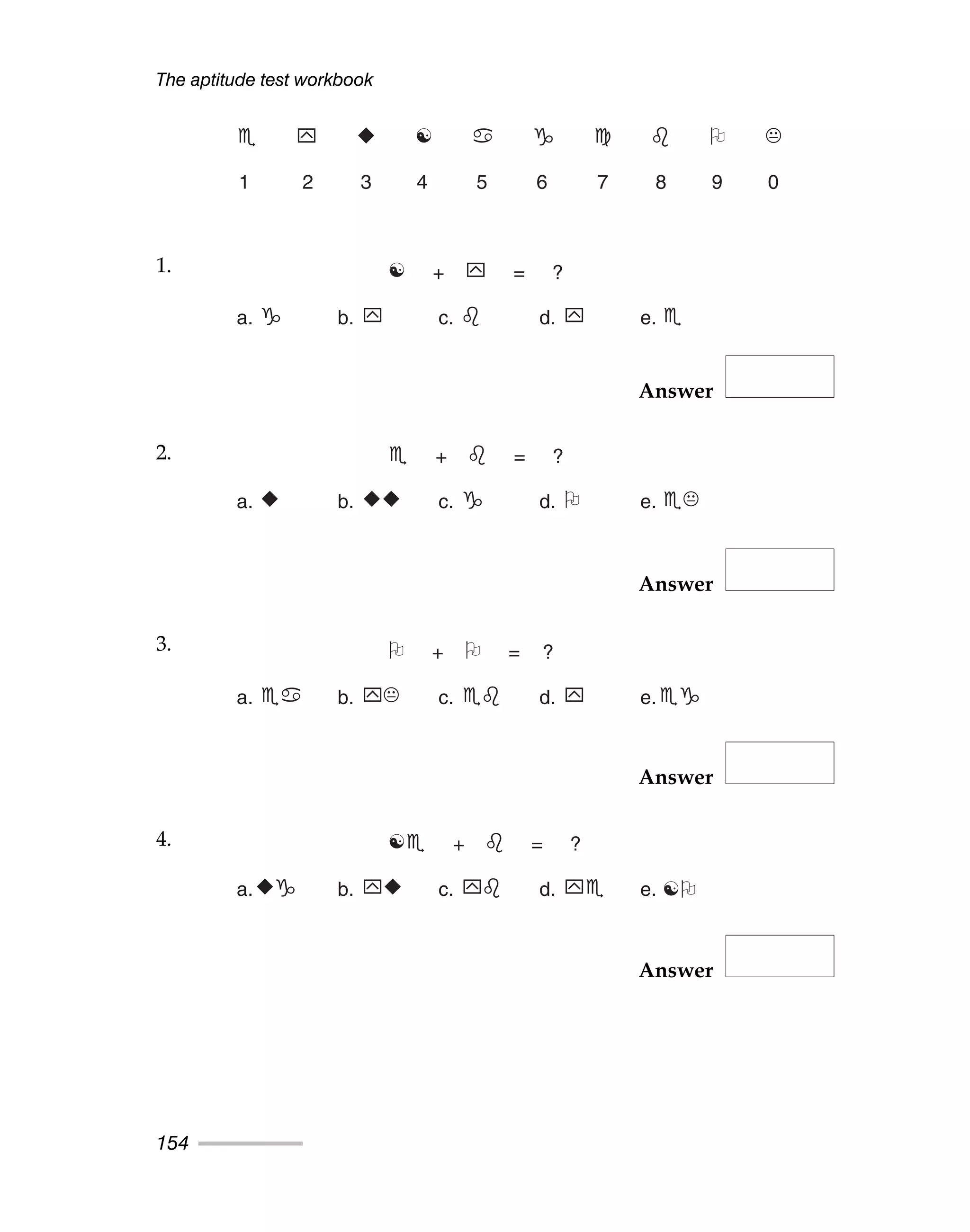 Answer
Answer
Answer
Answer
The aptitude test workbook
154
 	 
 ☯      
1 2 3 4 5 6 7 8 9 0
1. ☯ + 	 = ?
a.  b. 	 c.  d. 	 e. 
2.  +  = ?
a. 
 b. 

 c.  d.  e. 
3.  +  = ?
a.  b. 	 c.  d. 	 e.
4. ☯ +  = ?
a.
 b. 	
 c. 	 d. 	 e. ☯
1.
2.
3.
4.
 
