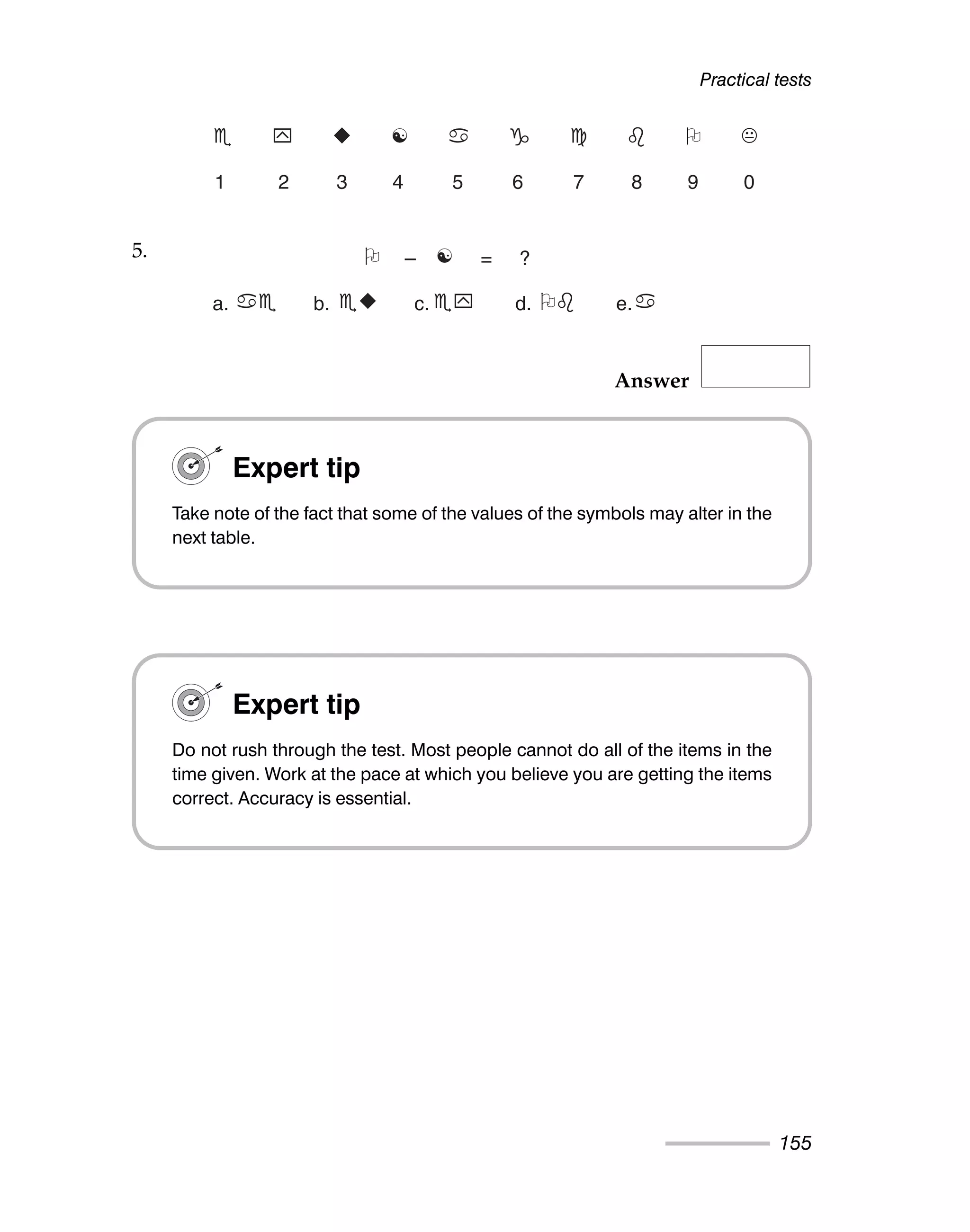 Answer
Practical tests
155
Expert tip
Do not rush through the test. Most people cannot do all of the items in the
time given. Work at the pace at which you believe you are getting the items
correct. Accuracy is essential.
5.  – ☯ = ?
a.  b. 
 c. 	 d.  e.
Expert tip
Take note of the fact that some of the values of the symbols may alter in the
next table.
 	 
 ☯      
1 2 3 4 5 6 7 8 9 0
5.
 