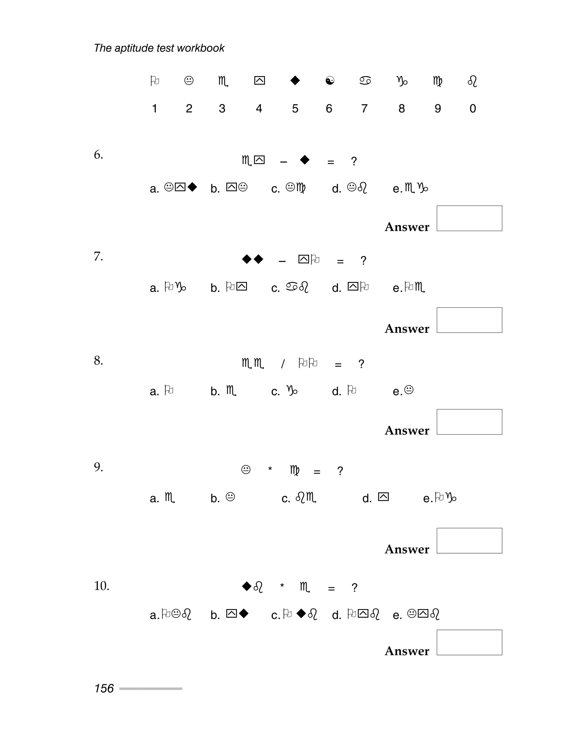 The aptitude test workbook
156
Answer
Answer
Answer
Answer
Answer
☯
1 2 3 4 5 6 7 8 9 0
6. – = ?
a. b. c. d. e.
7. – = ?
a. b. c. d. e.
8. / = ?
a. b. c. d. e.
9. * = ?
a. b. c. d. e.
10. * = ?
a. b. c. d. e.
6.
7.
8.
9.
10.
 