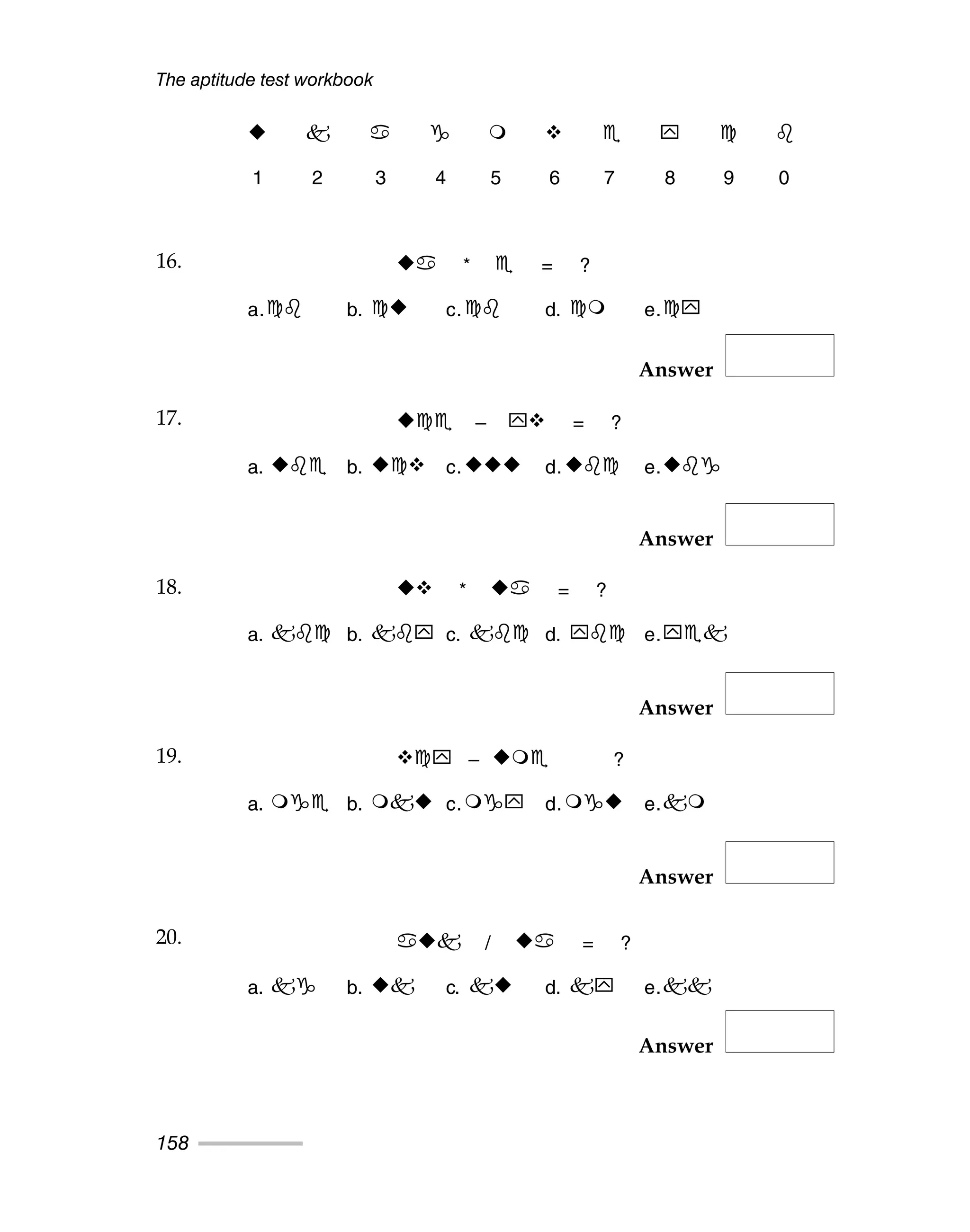 The aptitude test workbook
158
Answer
Answer
Answer
Answer
Answer
1 2 3 4 5 6 7 8 9 0
16. * = ?
a. b. c. d. e.
17. – = ?
a. b. c. d. e.
18. * = ?
a. b. c. d. e.
19. – ?
a. b. c. d. e.
20. / = ?
a. b. c. d. e.
16.
17.
18.
19.
20.
 