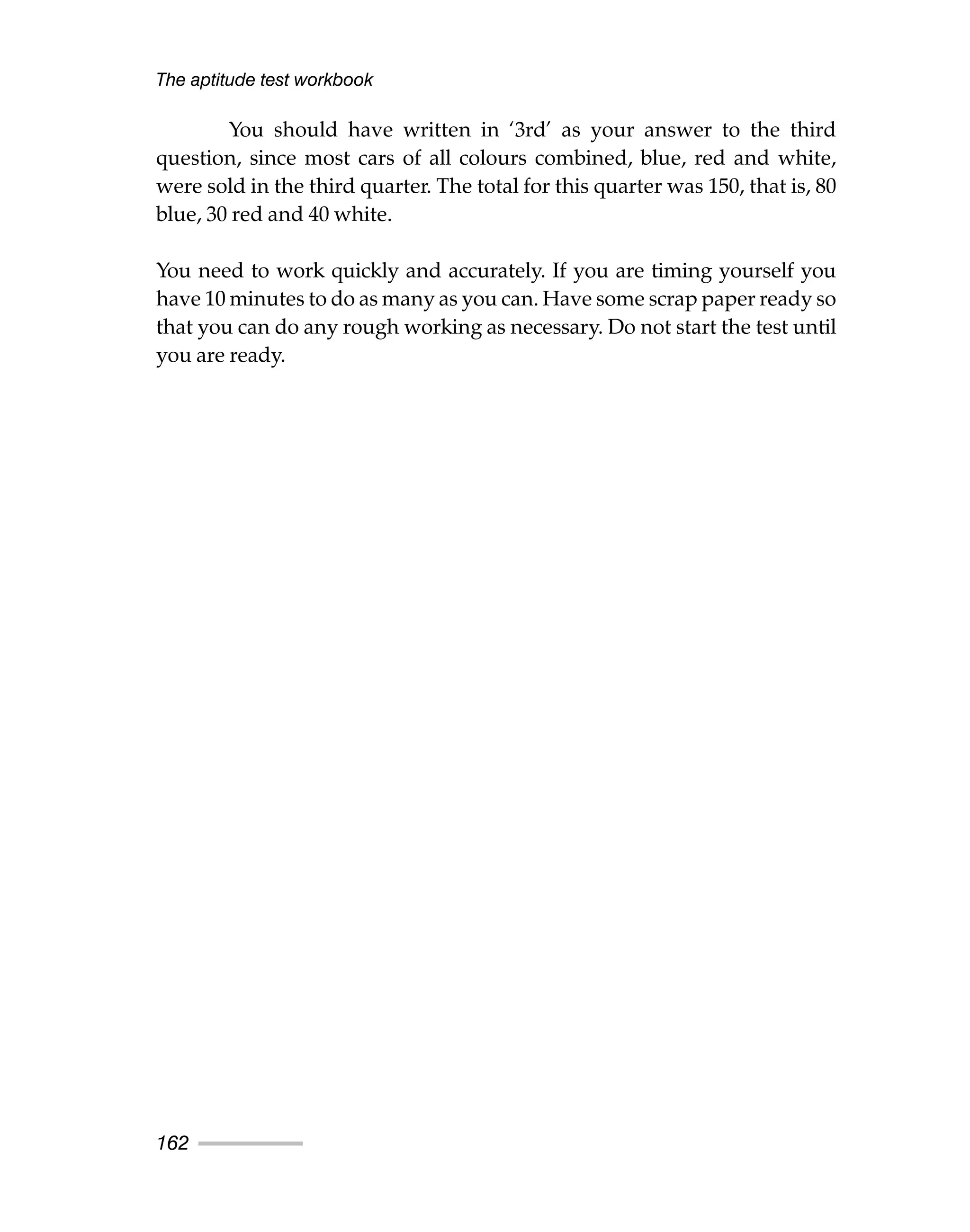 You should have written in ‘3rd’ as your answer to the third
question, since most cars of all colours combined, blue, red and white,
were sold in the third quarter. The total for this quarter was 150, that is, 80
blue, 30 red and 40 white.
You need to work quickly and accurately. If you are timing yourself you
have 10 minutes to do as many as you can. Have some scrap paper ready so
that you can do any rough working as necessary. Do not start the test until
you are ready.
The aptitude test workbook
162
 