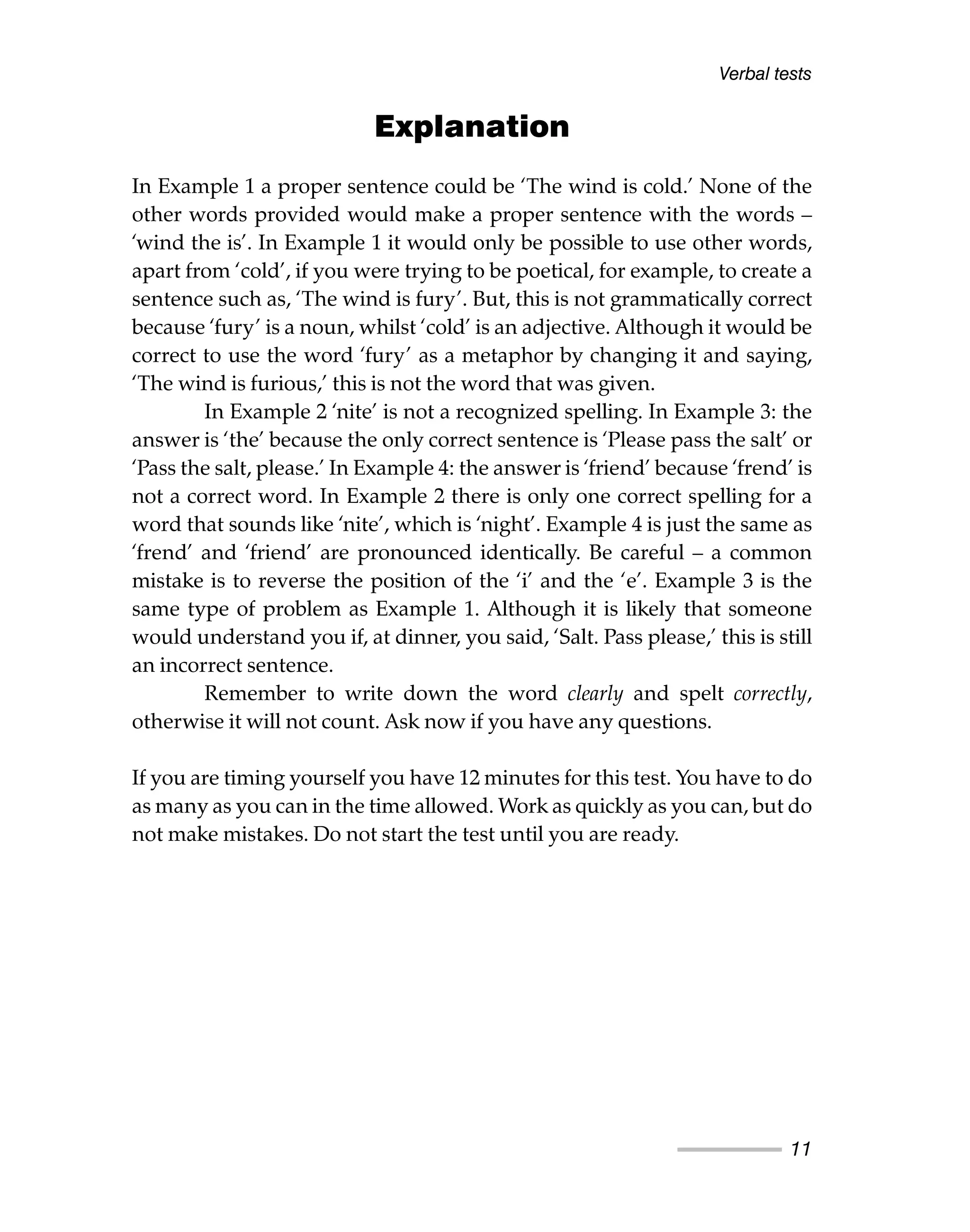 Verbal tests
11
Explanation
In Example 1 a proper sentence could be ‘The wind is cold.’ None of the
other words provided would make a proper sentence with the words –
‘wind the is’. In Example 1 it would only be possible to use other words,
apart from ‘cold’, if you were trying to be poetical, for example, to create a
sentence such as, ‘The wind is fury’. But, this is not grammatically correct
because ‘fury’ is a noun, whilst ‘cold’ is an adjective. Although it would be
correct to use the word ‘fury’ as a metaphor by changing it and saying,
‘The wind is furious,’ this is not the word that was given.
In Example 2 ‘nite’ is not a recognized spelling. In Example 3: the
answer is ‘the’ because the only correct sentence is ‘Please pass the salt’ or
‘Pass the salt, please.’ In Example 4: the answer is ‘friend’ because ‘frend’ is
not a correct word. In Example 2 there is only one correct spelling for a
word that sounds like ‘nite’, which is ‘night’. Example 4 is just the same as
‘frend’ and ‘friend’ are pronounced identically. Be careful – a common
mistake is to reverse the position of the ‘i’ and the ‘e’. Example 3 is the
same type of problem as Example 1. Although it is likely that someone
would understand you if, at dinner, you said, ‘Salt. Pass please,’ this is still
an incorrect sentence.
Remember to write down the word clearly and spelt correctly,
otherwise it will not count. Ask now if you have any questions.
If you are timing yourself you have 12 minutes for this test. You have to do
as many as you can in the time allowed. Work as quickly as you can, but do
not make mistakes. Do not start the test until you are ready.
 
