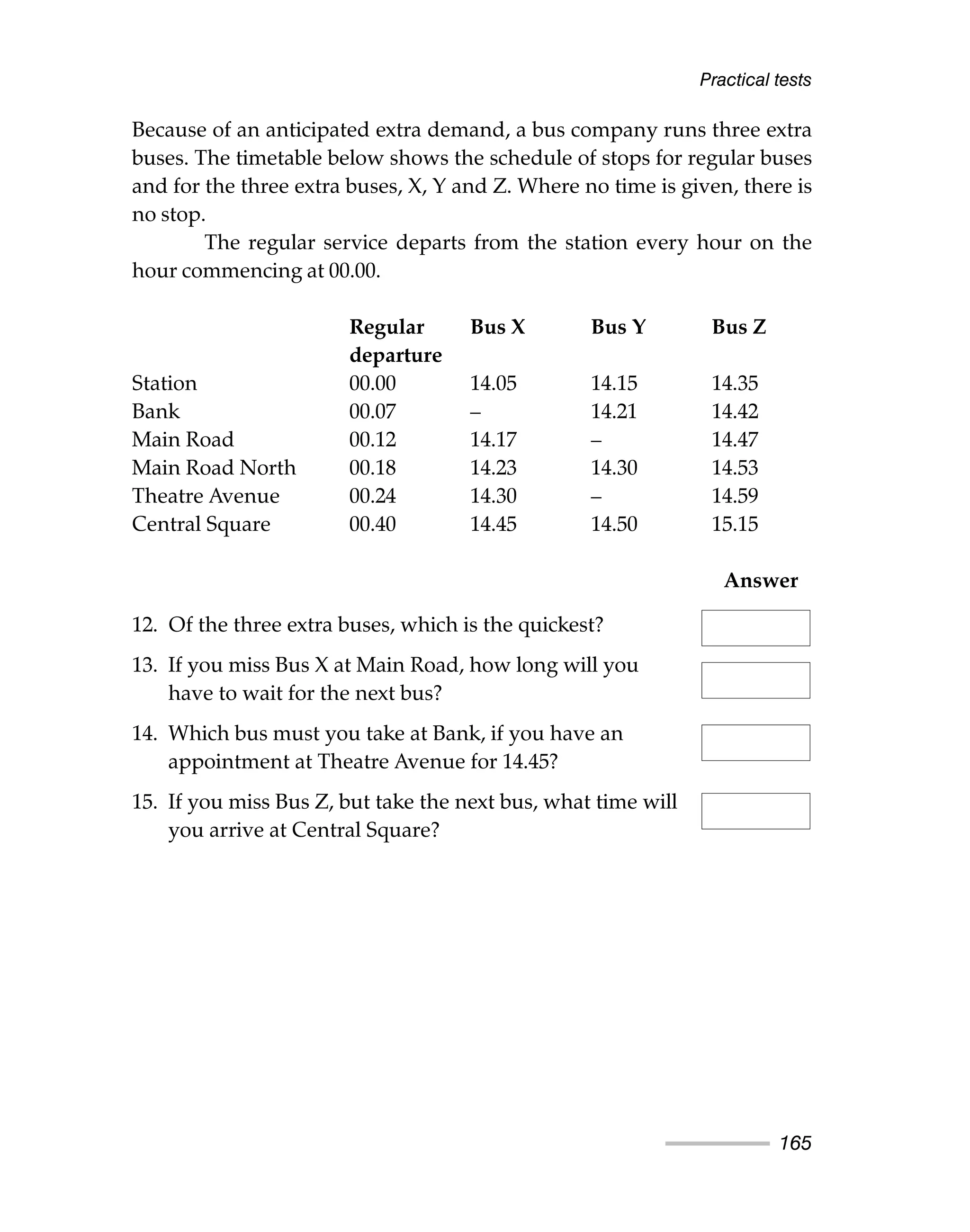 Because of an anticipated extra demand, a bus company runs three extra
buses. The timetable below shows the schedule of stops for regular buses
and for the three extra buses, X, Y and Z. Where no time is given, there is
no stop.
The regular service departs from the station every hour on the
hour commencing at 00.00.
Regular Bus X Bus Y Bus Z
departure
Station 00.00 14.05 14.15 14.35
Bank 00.07 – 14.21 14.42
Main Road 00.12 14.17 – 14.47
Main Road North 00.18 14.23 14.30 14.53
Theatre Avenue 00.24 14.30 – 14.59
Central Square 00.40 14.45 14.50 15.15
Answer
12. Of the three extra buses, which is the quickest?
13. If you miss Bus X at Main Road, how long will you
have to wait for the next bus?
14. Which bus must you take at Bank, if you have an
appointment at Theatre Avenue for 14.45?
15. If you miss Bus Z, but take the next bus, what time will
you arrive at Central Square?
Practical tests
165
 