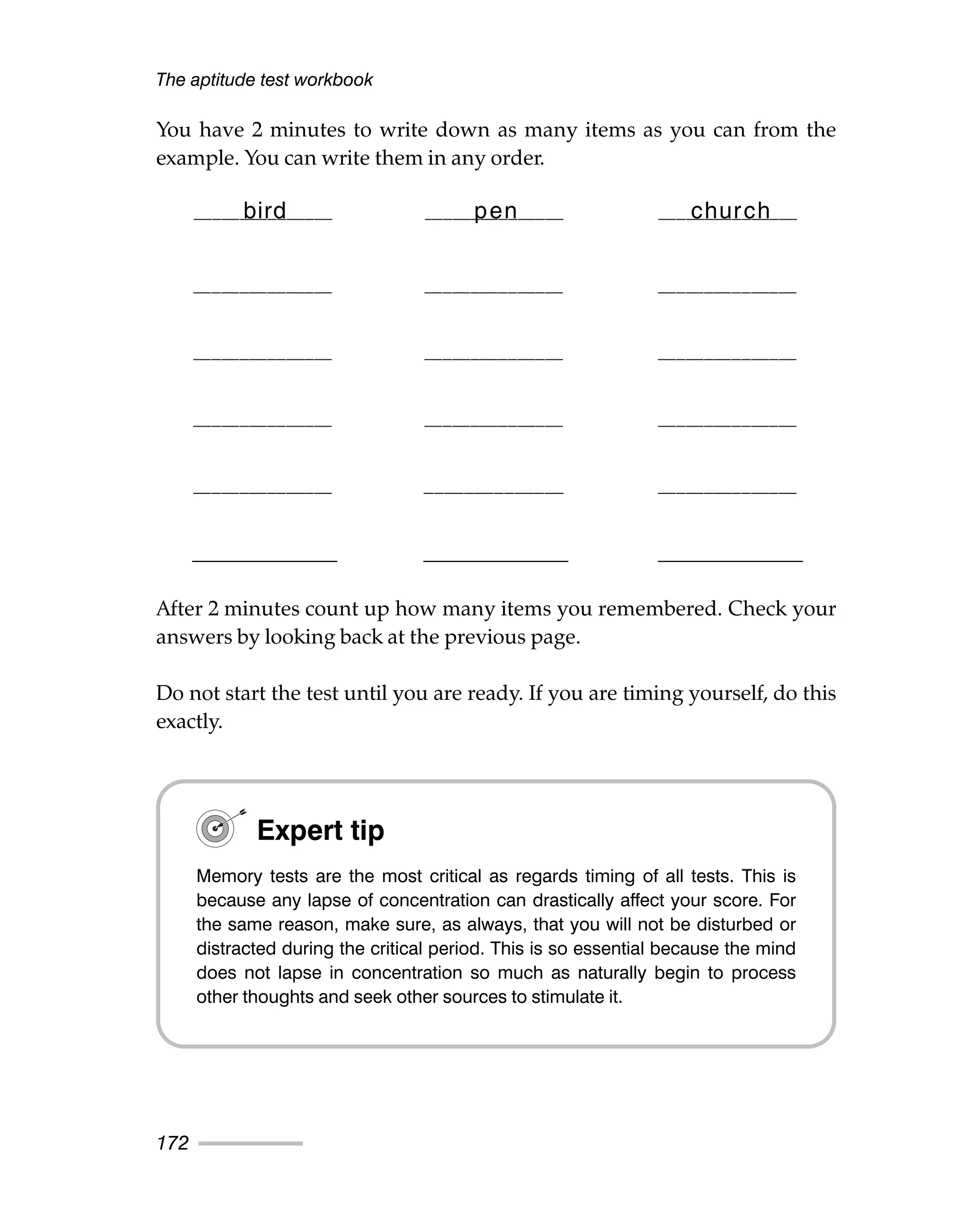 You have 2 minutes to write down as many items as you can from the
example. You can write them in any order.
After 2 minutes count up how many items you remembered. Check your
answers by looking back at the previous page.
Do not start the test until you are ready. If you are timing yourself, do this
exactly.
The aptitude test workbook
172
bird pen church
_______________ _______________ _______________
_______________ _______________ _______________
_______________ _______________ _______________
_______________ ______________ _______________
_______________ _______________ _______________
_______________ _______________ _______________
Expert tip
Memory tests are the most critical as regards timing of all tests. This is
because any lapse of concentration can drastically affect your score. For
the same reason, make sure, as always, that you will not be disturbed or
distracted during the critical period. This is so essential because the mind
does not lapse in concentration so much as naturally begin to process
other thoughts and seek other sources to stimulate it.
 