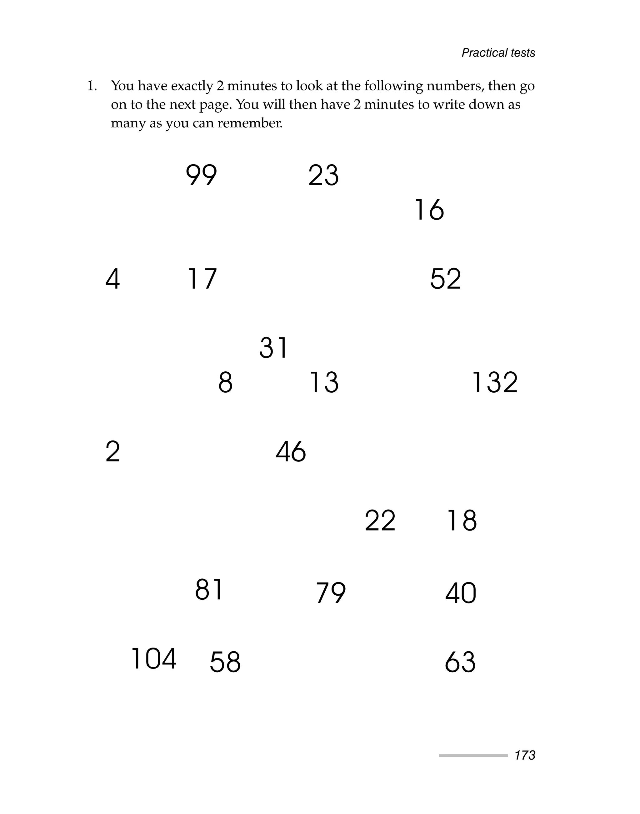 1. You have exactly 2 minutes to look at the following numbers, then go
on to the next page. You will then have 2 minutes to write down as
many as you can remember.
Practical tests
173
99 23
16
4 17 52
31
8 13 132
2 46
22 18
81
104
79 40
58 63
 