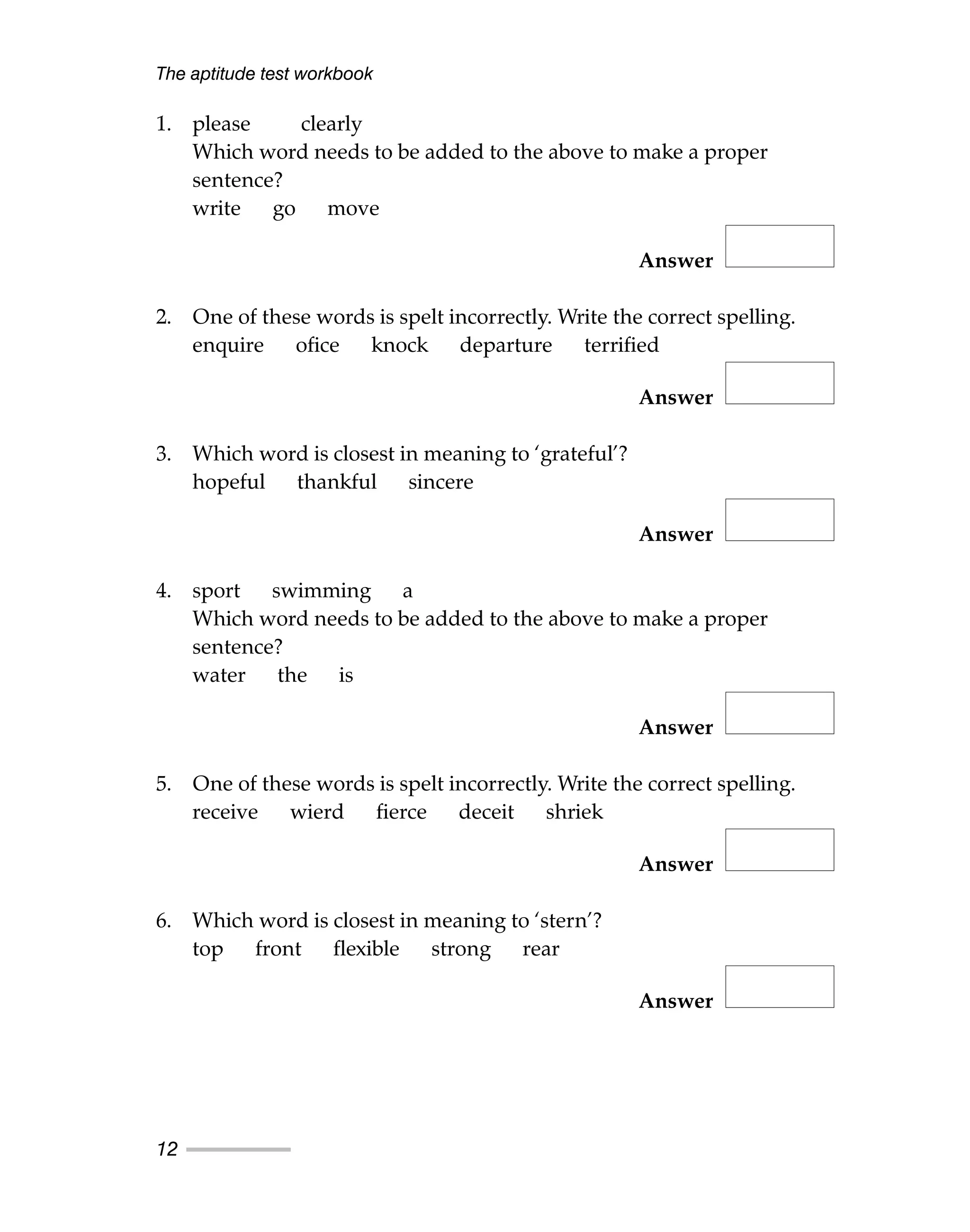 1. please clearly
Which word needs to be added to the above to make a proper
sentence?
write go move
Answer
2. One of these words is spelt incorrectly. Write the correct spelling.
enquire ofice knock departure terrified
Answer
3. Which word is closest in meaning to ‘grateful’?
hopeful thankful sincere
Answer
4. sport swimming a
Which word needs to be added to the above to make a proper
sentence?
water the is
Answer
5. One of these words is spelt incorrectly. Write the correct spelling.
receive wierd fierce deceit shriek
Answer
6. Which word is closest in meaning to ‘stern’?
top front flexible strong rear
Answer
The aptitude test workbook
12
 