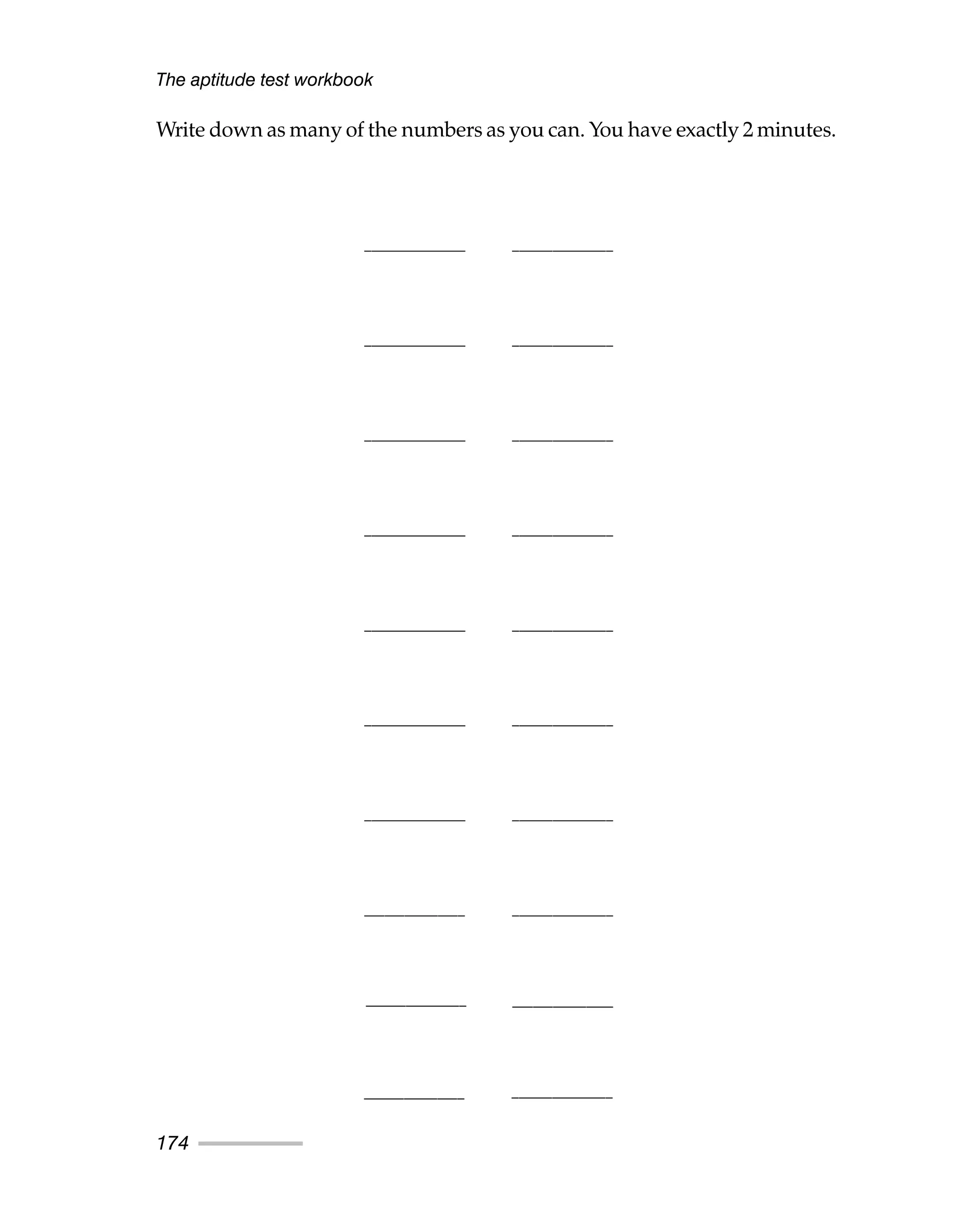 Write down as many of the numbers as you can. You have exactly 2 minutes.
The aptitude test workbook
174
_______________ _______________
_______________ _______________
_______________ _______________
_______________ _______________
_______________ _______________
_______________ _______________
_______________ _______________
_______________ _______________
_______________
_______________
_______________
_______________
 