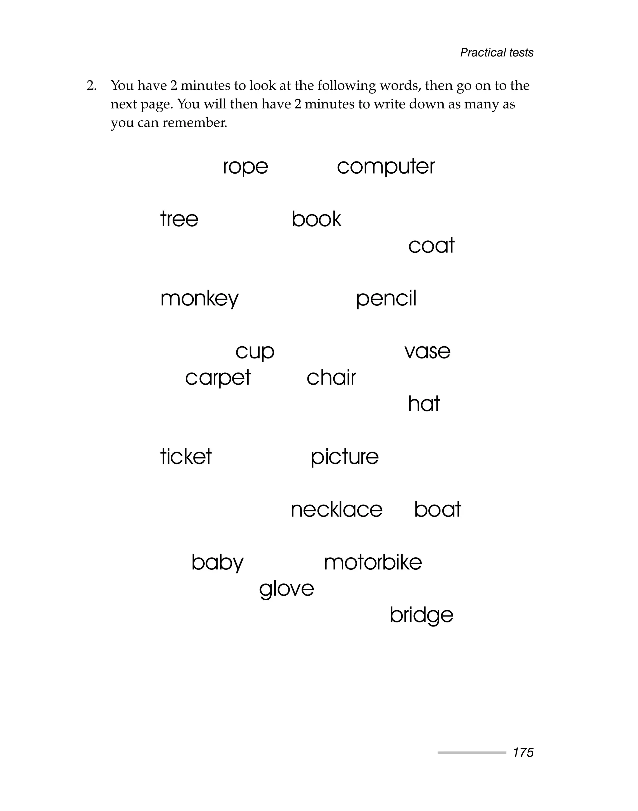 Practical tests
175
2. You have 2 minutes to look at the following words, then go on to the
next page. You will then have 2 minutes to write down as many as
you can remember.
rope computer
tree book
coat
monkey pencil
cup vase
carpet chair
hat
ticket picture
necklace boat
baby motorbike
glove
bridge
 