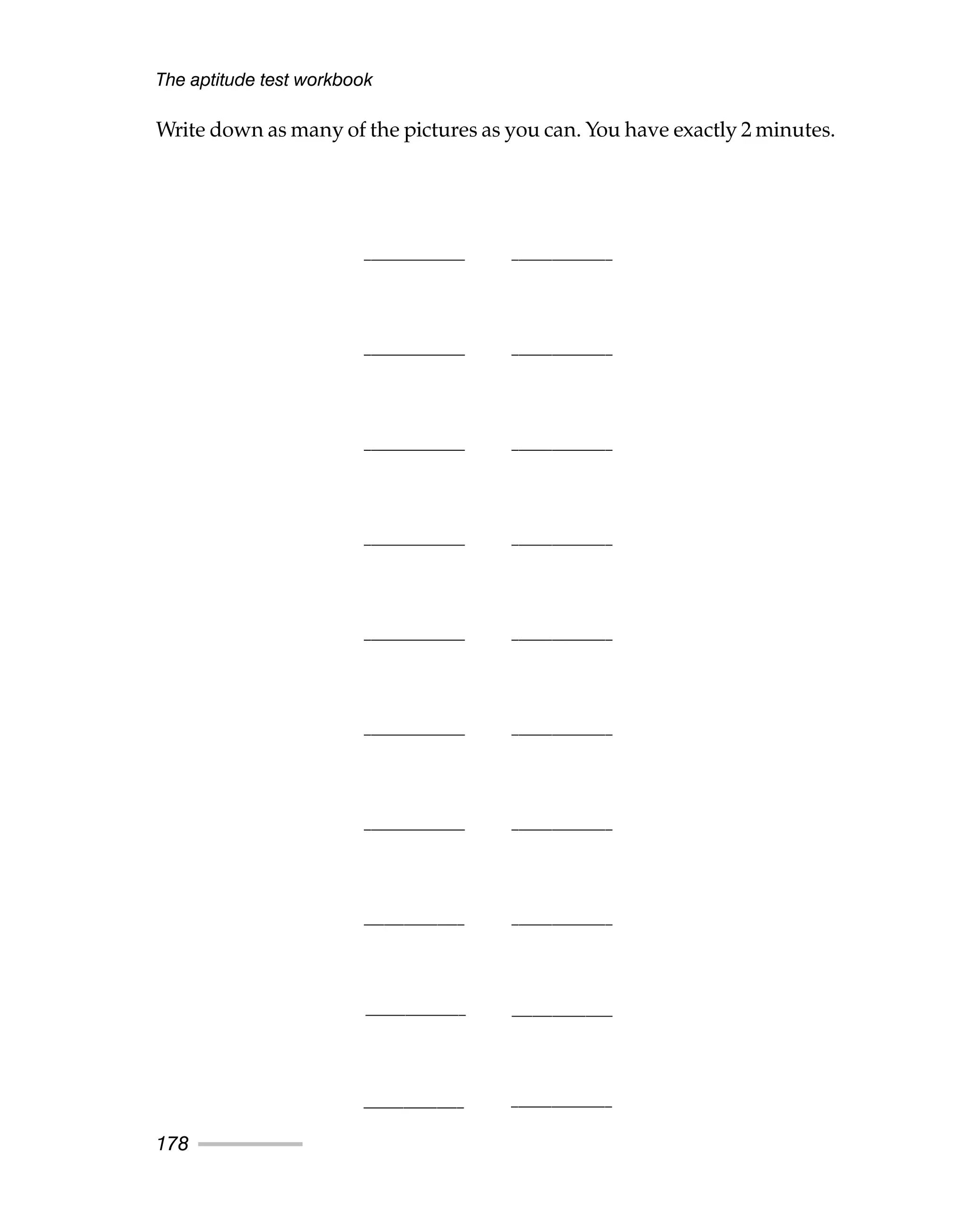 Write down as many of the pictures as you can. You have exactly 2 minutes.
The aptitude test workbook
178
_______________ _______________
_______________ _______________
_______________ _______________
_______________ _______________
_______________ _______________
_______________ _______________
_______________ _______________
_______________ _______________
_______________
_______________
_______________
_______________
 