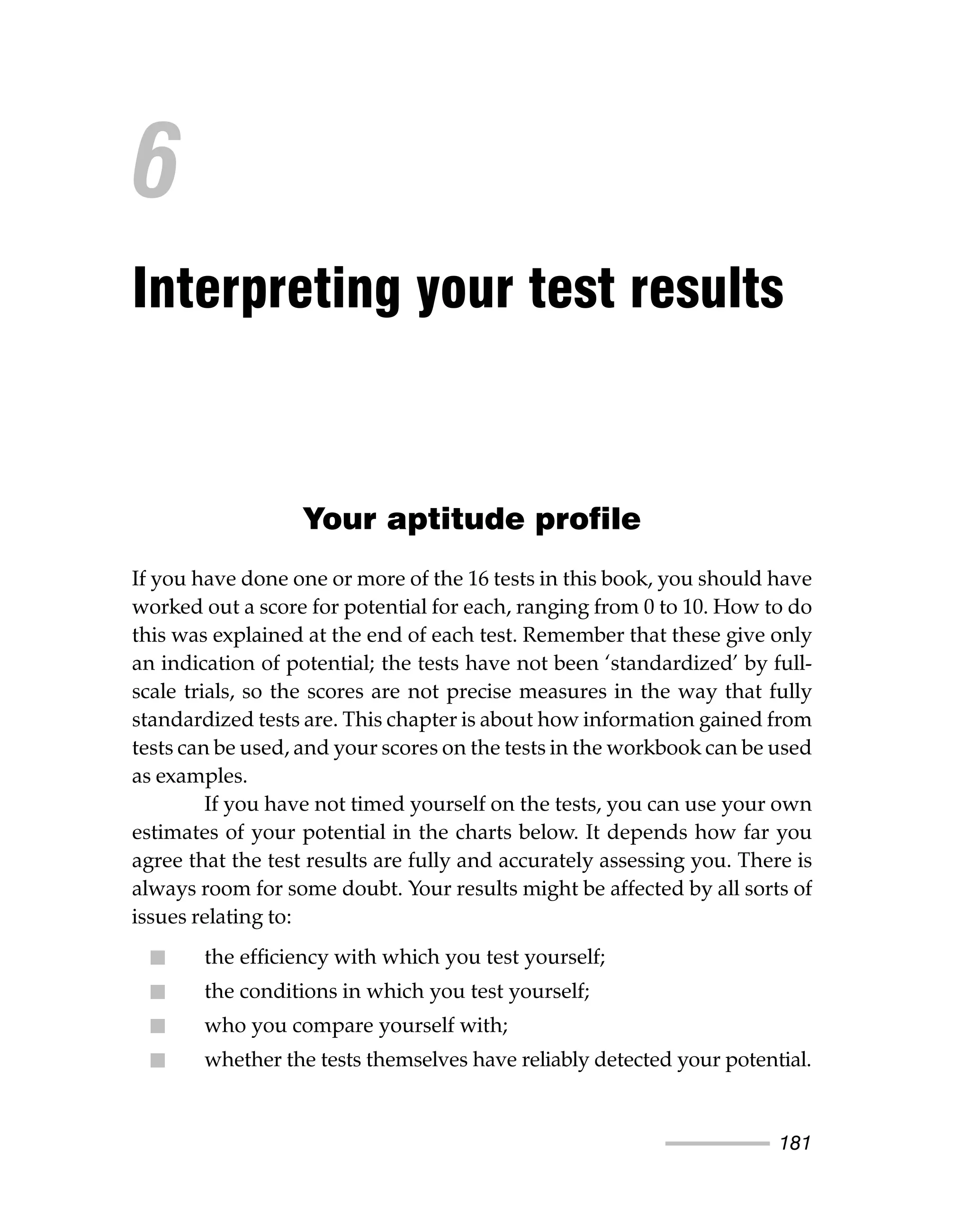 181
Your aptitude profile
If you have done one or more of the 16 tests in this book, you should have
worked out a score for potential for each, ranging from 0 to 10. How to do
this was explained at the end of each test. Remember that these give only
an indication of potential; the tests have not been ‘standardized’ by full-
scale trials, so the scores are not precise measures in the way that fully
standardized tests are. This chapter is about how information gained from
tests can be used, and your scores on the tests in the workbook can be used
as examples.
If you have not timed yourself on the tests, you can use your own
estimates of your potential in the charts below. It depends how far you
agree that the test results are fully and accurately assessing you. There is
always room for some doubt. Your results might be affected by all sorts of
issues relating to:
ᔡ the efficiency with which you test yourself;
ᔡ the conditions in which you test yourself;
ᔡ who you compare yourself with;
ᔡ whether the tests themselves have reliably detected your potential.
6
Interpreting your test results
 