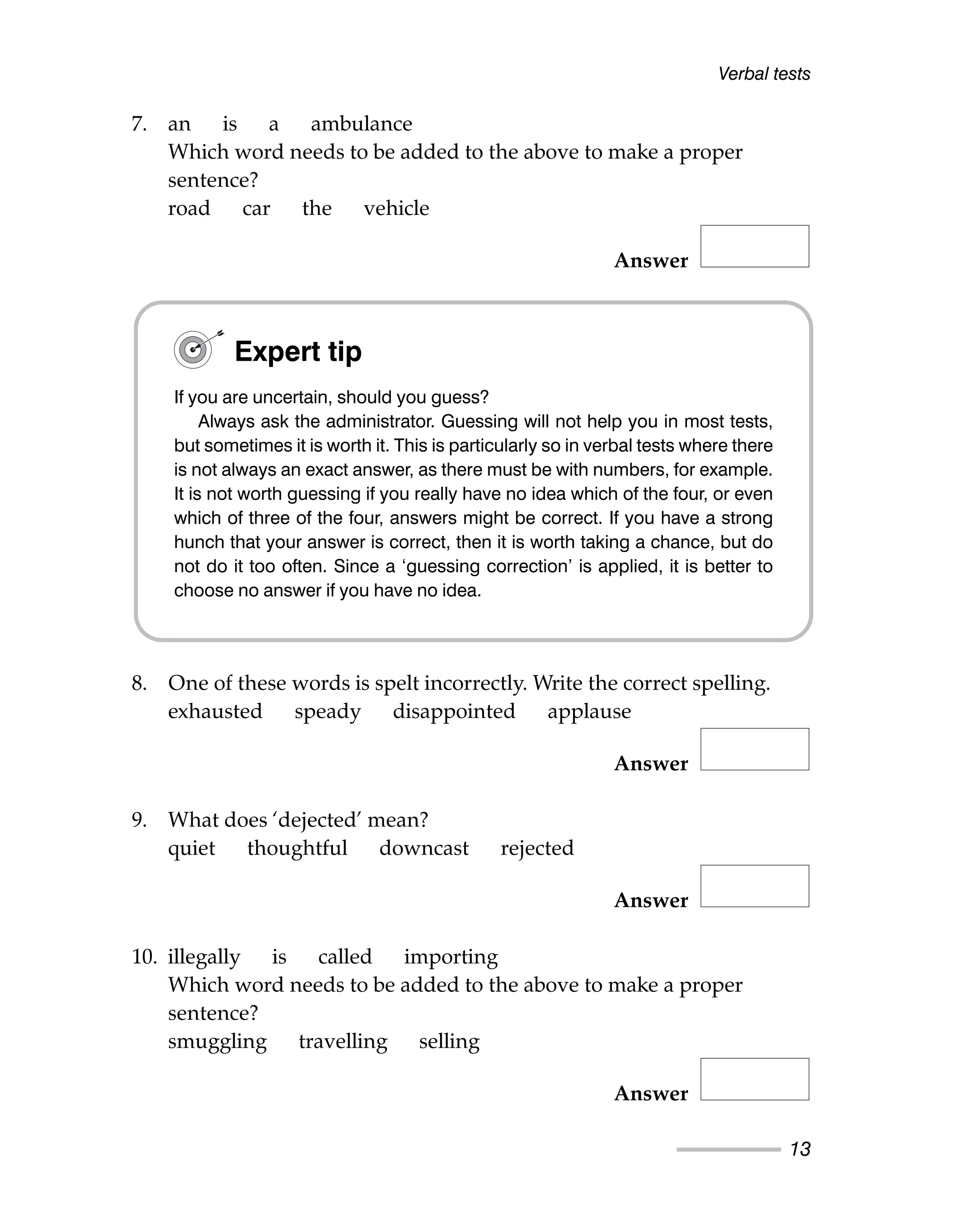 7. an is a ambulance
Which word needs to be added to the above to make a proper
sentence?
road car the vehicle
Answer
8. One of these words is spelt incorrectly. Write the correct spelling.
exhausted speady disappointed applause
Answer
9. What does ‘dejected’ mean?
quiet thoughtful downcast rejected
Answer
10. illegally is called importing
Which word needs to be added to the above to make a proper
sentence?
smuggling travelling selling
Answer
Verbal tests
13
Expert tip
If you are uncertain, should you guess?
Always ask the administrator. Guessing will not help you in most tests,
but sometimes it is worth it. This is particularly so in verbal tests where there
is not always an exact answer, as there must be with numbers, for example.
It is not worth guessing if you really have no idea which of the four, or even
which of three of the four, answers might be correct. If you have a strong
hunch that your answer is correct, then it is worth taking a chance, but do
not do it too often. Since a ‘guessing correction’ is applied, it is better to
choose no answer if you have no idea.
 