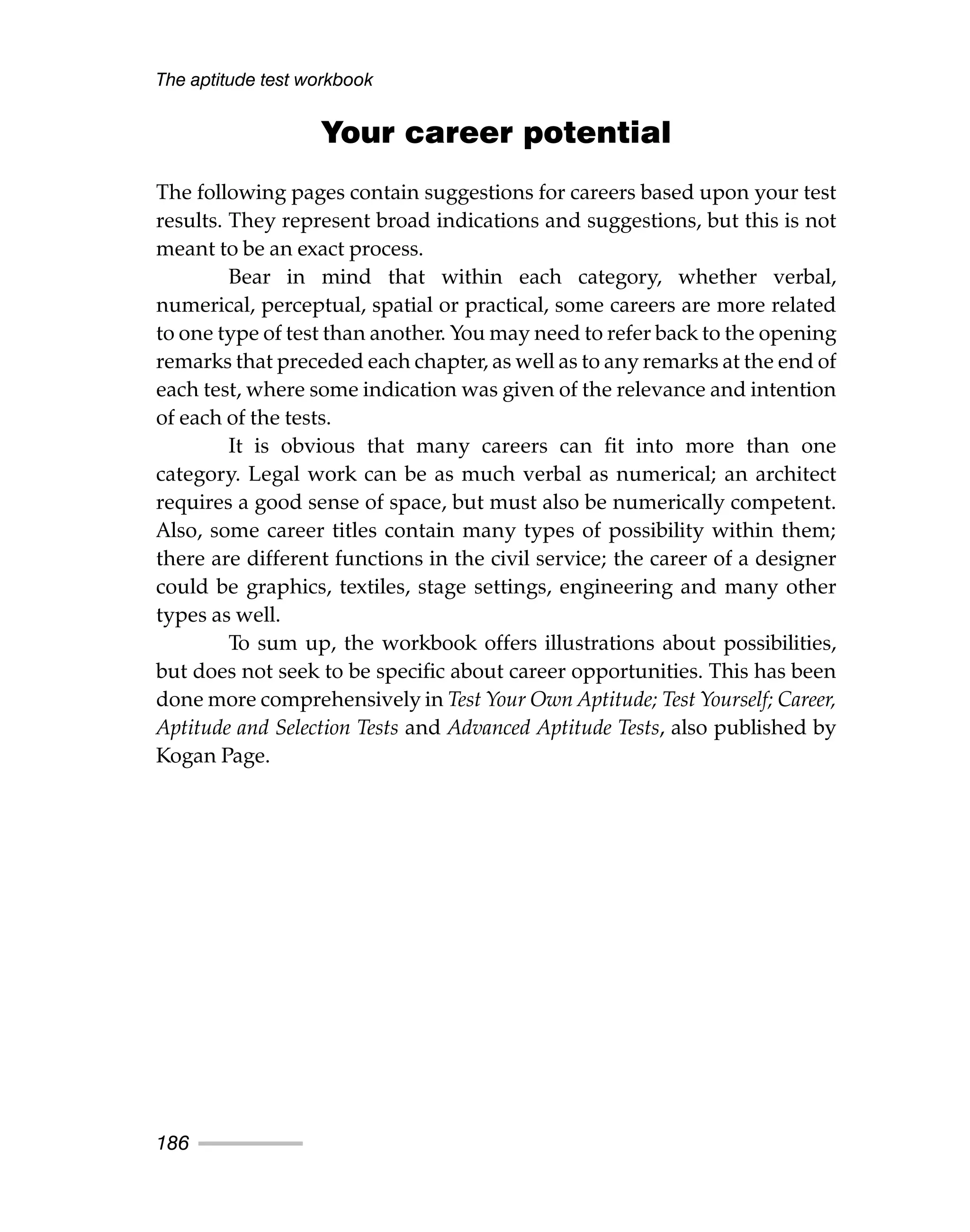 Your career potential
The following pages contain suggestions for careers based upon your test
results. They represent broad indications and suggestions, but this is not
meant to be an exact process.
Bear in mind that within each category, whether verbal,
numerical, perceptual, spatial or practical, some careers are more related
to one type of test than another. You may need to refer back to the opening
remarks that preceded each chapter, as well as to any remarks at the end of
each test, where some indication was given of the relevance and intention
of each of the tests.
It is obvious that many careers can fit into more than one
category. Legal work can be as much verbal as numerical; an architect
requires a good sense of space, but must also be numerically competent.
Also, some career titles contain many types of possibility within them;
there are different functions in the civil service; the career of a designer
could be graphics, textiles, stage settings, engineering and many other
types as well.
To sum up, the workbook offers illustrations about possibilities,
but does not seek to be specific about career opportunities. This has been
done more comprehensively in Test Your Own Aptitude; Test Yourself; Career,
Aptitude and Selection Tests and Advanced Aptitude Tests, also published by
Kogan Page.
The aptitude test workbook
186
 