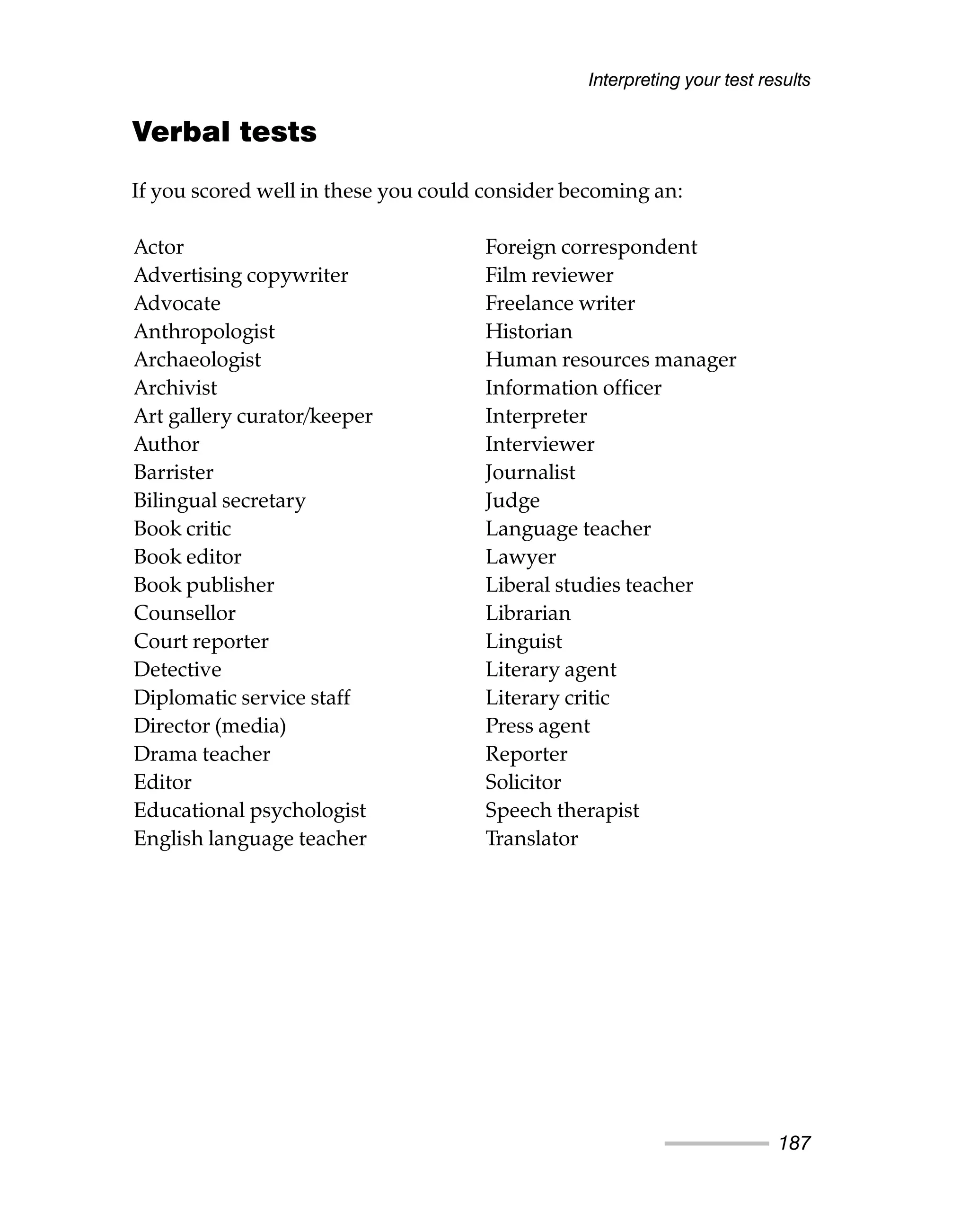 Verbal tests
If you scored well in these you could consider becoming an:
Interpreting your test results
187
Actor
Advertising copywriter
Advocate
Anthropologist
Archaeologist
Archivist
Art gallery curator/keeper
Author
Barrister
Bilingual secretary
Book critic
Book editor
Book publisher
Counsellor
Court reporter
Detective
Diplomatic service staff
Director (media)
Drama teacher
Editor
Educational psychologist
English language teacher
Foreign correspondent
Film reviewer
Freelance writer
Historian
Human resources manager
Information officer
Interpreter
Interviewer
Journalist
Judge
Language teacher
Lawyer
Liberal studies teacher
Librarian
Linguist
Literary agent
Literary critic
Press agent
Reporter
Solicitor
Speech therapist
Translator
 