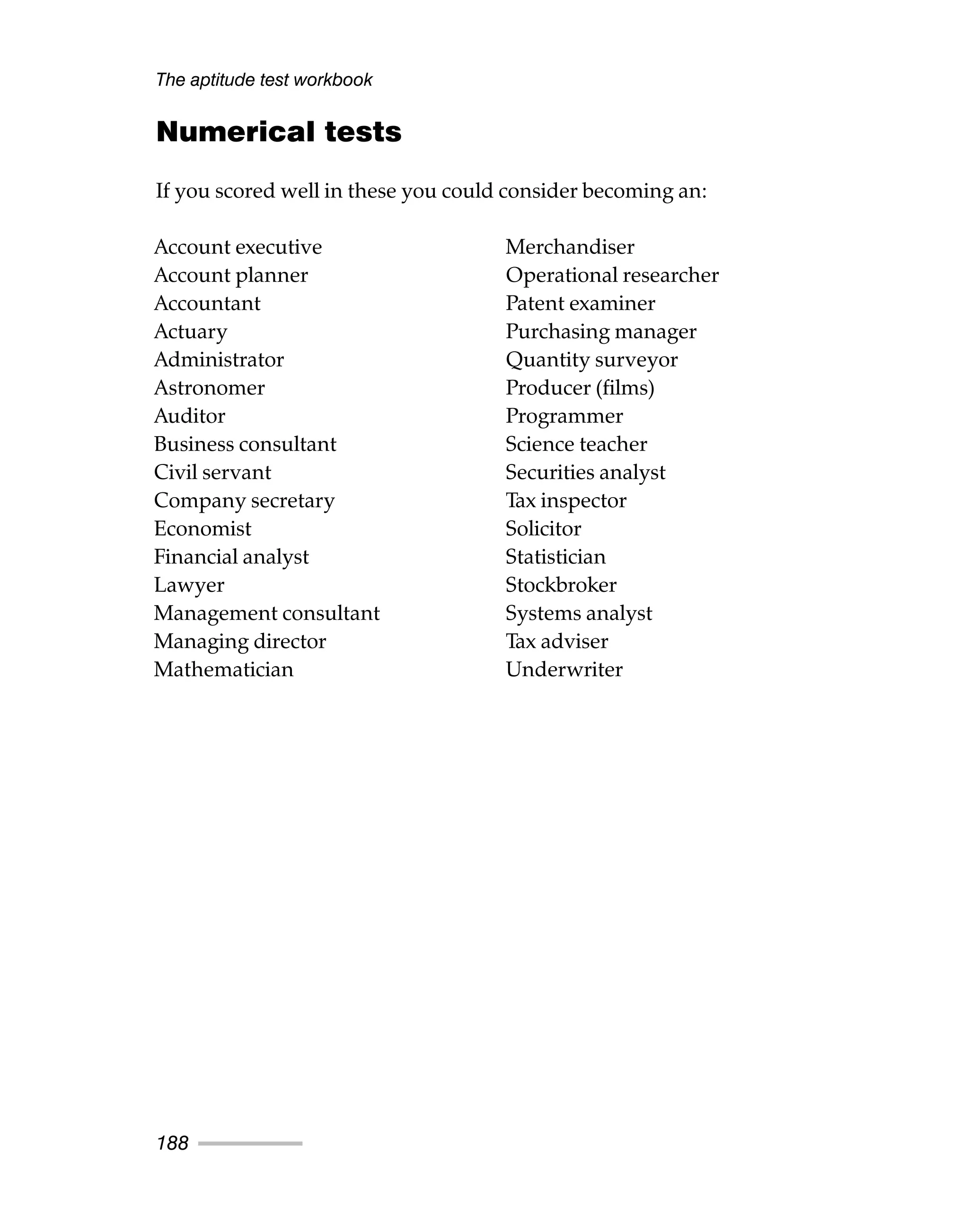 Numerical tests
If you scored well in these you could consider becoming an:
The aptitude test workbook
188
Account executive
Account planner
Accountant
Actuary
Administrator
Astronomer
Auditor
Business consultant
Civil servant
Company secretary
Economist
Financial analyst
Lawyer
Management consultant
Managing director
Mathematician
Merchandiser
Operational researcher
Patent examiner
Purchasing manager
Quantity surveyor
Producer (films)
Programmer
Science teacher
Securities analyst
Tax inspector
Solicitor
Statistician
Stockbroker
Systems analyst
Tax adviser
Underwriter
 