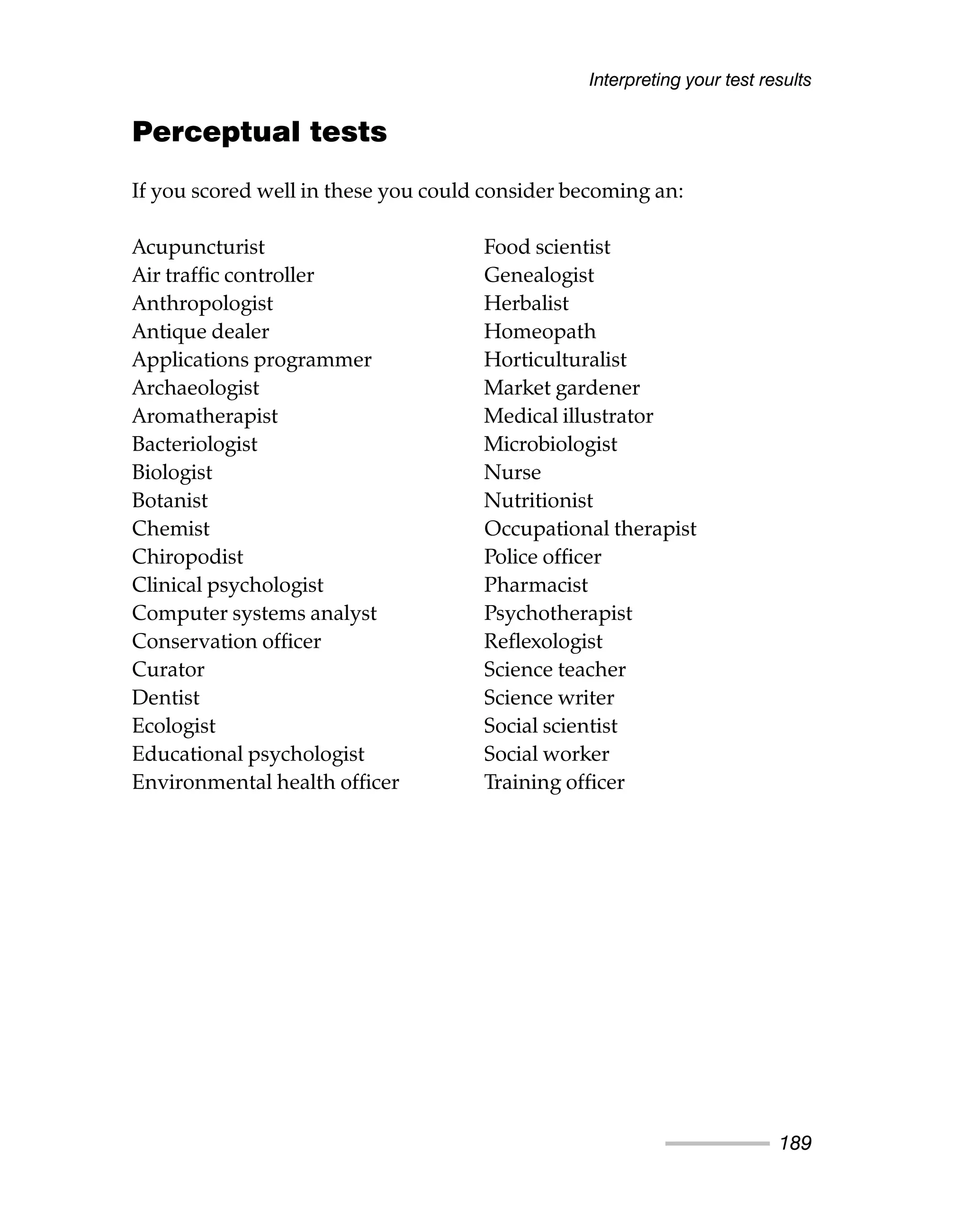 Perceptual tests
If you scored well in these you could consider becoming an:
Interpreting your test results
189
Acupuncturist
Air traffic controller
Anthropologist
Antique dealer
Applications programmer
Archaeologist
Aromatherapist
Bacteriologist
Biologist
Botanist
Chemist
Chiropodist
Clinical psychologist
Computer systems analyst
Conservation officer
Curator
Dentist
Ecologist
Educational psychologist
Environmental health officer
Food scientist
Genealogist
Herbalist
Homeopath
Horticulturalist
Market gardener
Medical illustrator
Microbiologist
Nurse
Nutritionist
Occupational therapist
Police officer
Pharmacist
Psychotherapist
Reflexologist
Science teacher
Science writer
Social scientist
Social worker
Training officer
 