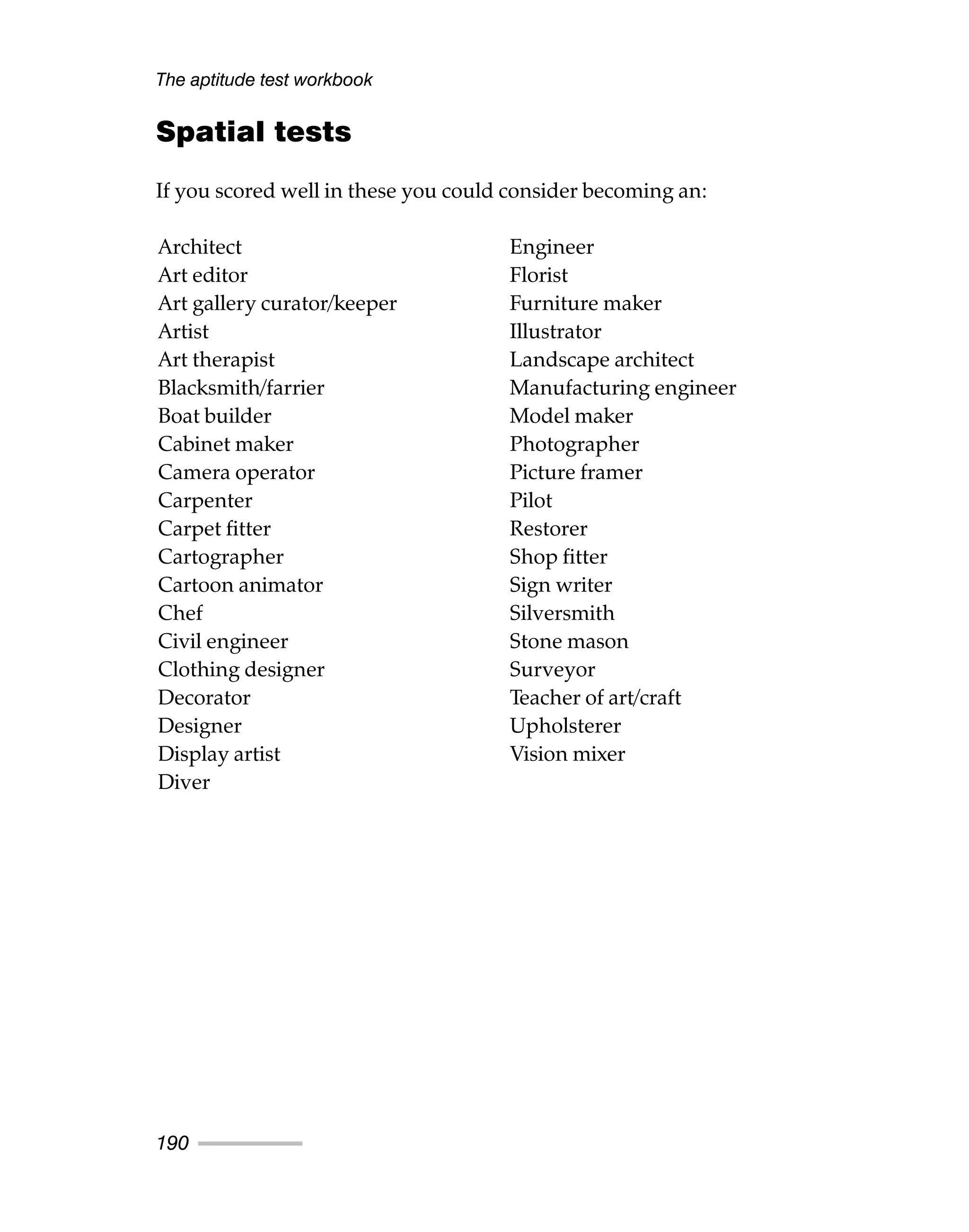 Spatial tests
If you scored well in these you could consider becoming an:
The aptitude test workbook
190
Architect
Art editor
Art gallery curator/keeper
Artist
Art therapist
Blacksmith/farrier
Boat builder
Cabinet maker
Camera operator
Carpenter
Carpet fitter
Cartographer
Cartoon animator
Chef
Civil engineer
Clothing designer
Decorator
Designer
Display artist
Diver
Engineer
Florist
Furniture maker
Illustrator
Landscape architect
Manufacturing engineer
Model maker
Photographer
Picture framer
Pilot
Restorer
Shop fitter
Sign writer
Silversmith
Stone mason
Surveyor
Teacher of art/craft
Upholsterer
Vision mixer
 