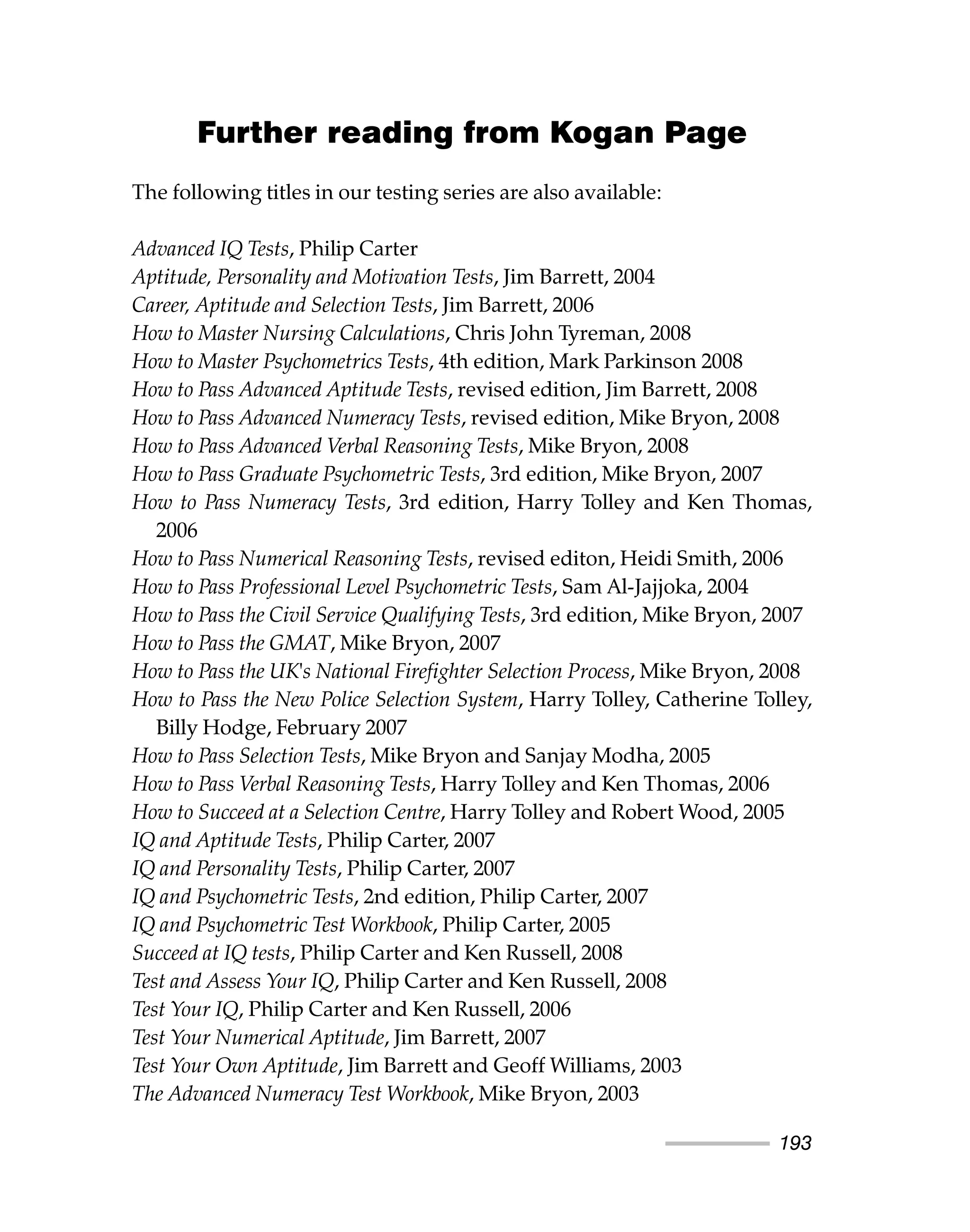 Further reading from Kogan Page
The following titles in our testing series are also available:
Advanced IQ Tests, Philip Carter
Aptitude, Personality and Motivation Tests, Jim Barrett, 2004
Career, Aptitude and Selection Tests, Jim Barrett, 2006
How to Master Nursing Calculations, Chris John Tyreman, 2008
How to Master Psychometrics Tests, 4th edition, Mark Parkinson 2008
How to Pass Advanced Aptitude Tests, revised edition, Jim Barrett, 2008
How to Pass Advanced Numeracy Tests, revised edition, Mike Bryon, 2008
How to Pass Advanced Verbal Reasoning Tests, Mike Bryon, 2008
How to Pass Graduate Psychometric Tests, 3rd edition, Mike Bryon, 2007
How to Pass Numeracy Tests, 3rd edition, Harry Tolley and Ken Thomas,
2006
How to Pass Numerical Reasoning Tests, revised editon, Heidi Smith, 2006
How to Pass Professional Level Psychometric Tests, Sam Al-Jajjoka, 2004
How to Pass the Civil Service Qualifying Tests, 3rd edition, Mike Bryon, 2007
How to Pass the GMAT, Mike Bryon, 2007
How to Pass the UK's National Firefighter Selection Process, Mike Bryon, 2008
How to Pass the New Police Selection System, Harry Tolley, Catherine Tolley,
Billy Hodge, February 2007
How to Pass Selection Tests, Mike Bryon and Sanjay Modha, 2005
How to Pass Verbal Reasoning Tests, Harry Tolley and Ken Thomas, 2006
How to Succeed at a Selection Centre, Harry Tolley and Robert Wood, 2005
IQ and Aptitude Tests, Philip Carter, 2007
IQ and Personality Tests, Philip Carter, 2007
IQ and Psychometric Tests, 2nd edition, Philip Carter, 2007
IQ and Psychometric Test Workbook, Philip Carter, 2005
Succeed at IQ tests, Philip Carter and Ken Russell, 2008
Test and Assess Your IQ, Philip Carter and Ken Russell, 2008
Test Your IQ, Philip Carter and Ken Russell, 2006
Test Your Numerical Aptitude, Jim Barrett, 2007
Test Your Own Aptitude, Jim Barrett and Geoff Williams, 2003
The Advanced Numeracy Test Workbook, Mike Bryon, 2003
193
 