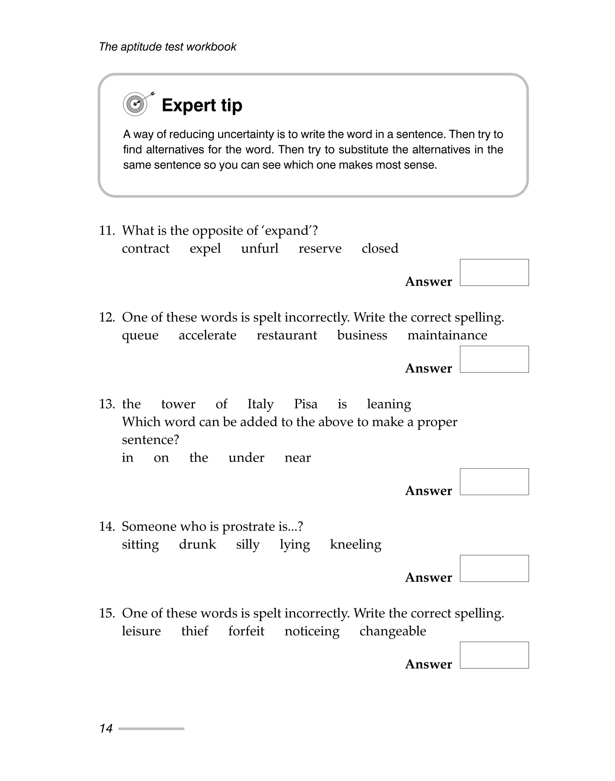 The aptitude test workbook
14
11. What is the opposite of ‘expand’?
contract expel unfurl reserve closed
Answer
12. One of these words is spelt incorrectly. Write the correct spelling.
queue accelerate restaurant business maintainance
Answer
13. the tower of Italy Pisa is leaning
Which word can be added to the above to make a proper
sentence?
in on the under near
Answer
14. Someone who is prostrate is...?
sitting drunk silly lying kneeling
Answer
15. One of these words is spelt incorrectly. Write the correct spelling.
leisure thief forfeit noticeing changeable
Answer
Expert tip
A way of reducing uncertainty is to write the word in a sentence. Then try to
find alternatives for the word. Then try to substitute the alternatives in the
same sentence so you can see which one makes most sense.
 