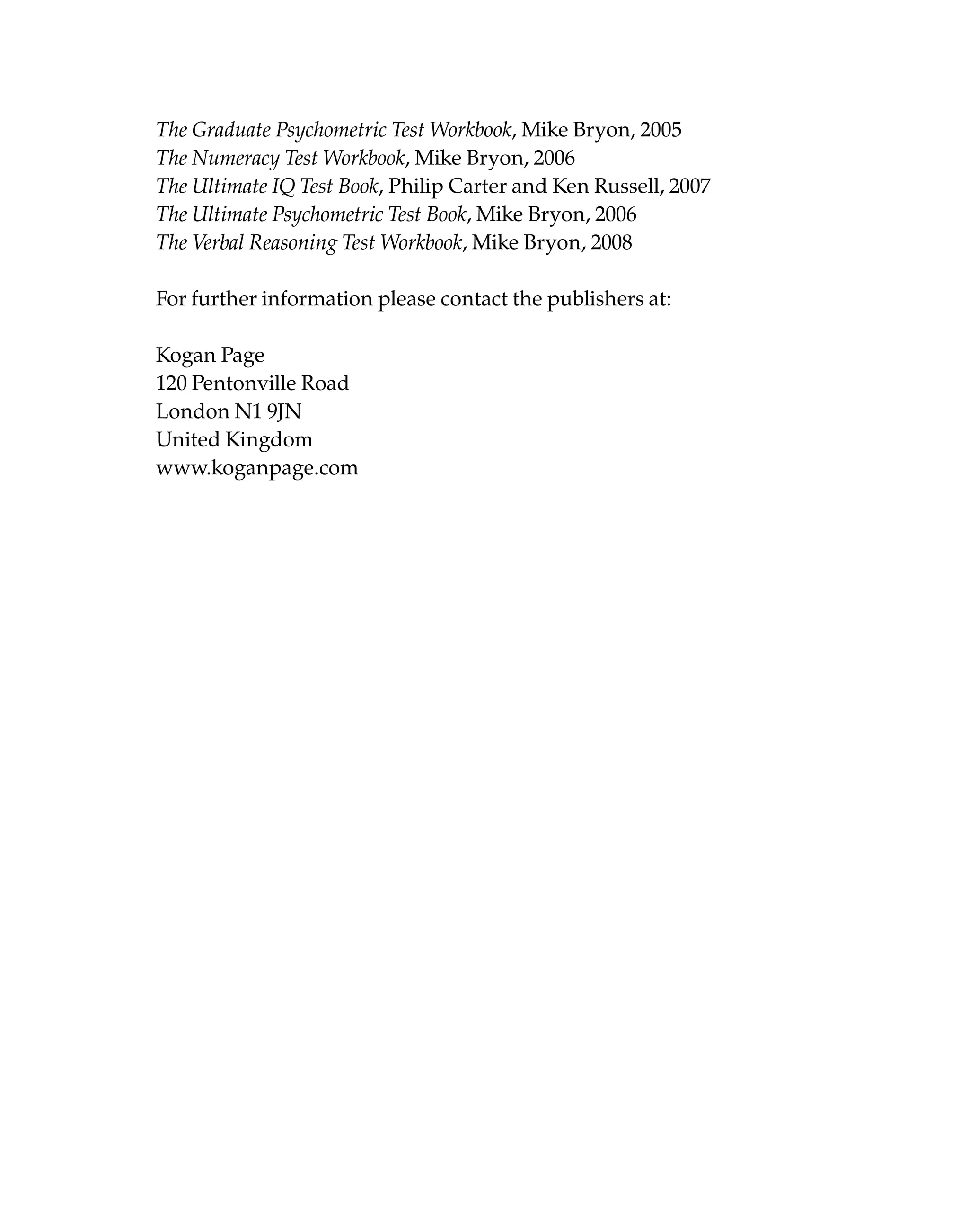 The Graduate Psychometric Test Workbook, Mike Bryon, 2005
The Numeracy Test Workbook, Mike Bryon, 2006
The Ultimate IQ Test Book, Philip Carter and Ken Russell, 2007
The Ultimate Psychometric Test Book, Mike Bryon, 2006
The Verbal Reasoning Test Workbook, Mike Bryon, 2008
For further information please contact the publishers at:
Kogan Page
120 Pentonville Road
London N1 9JN
United Kingdom
www.koganpage.com
 