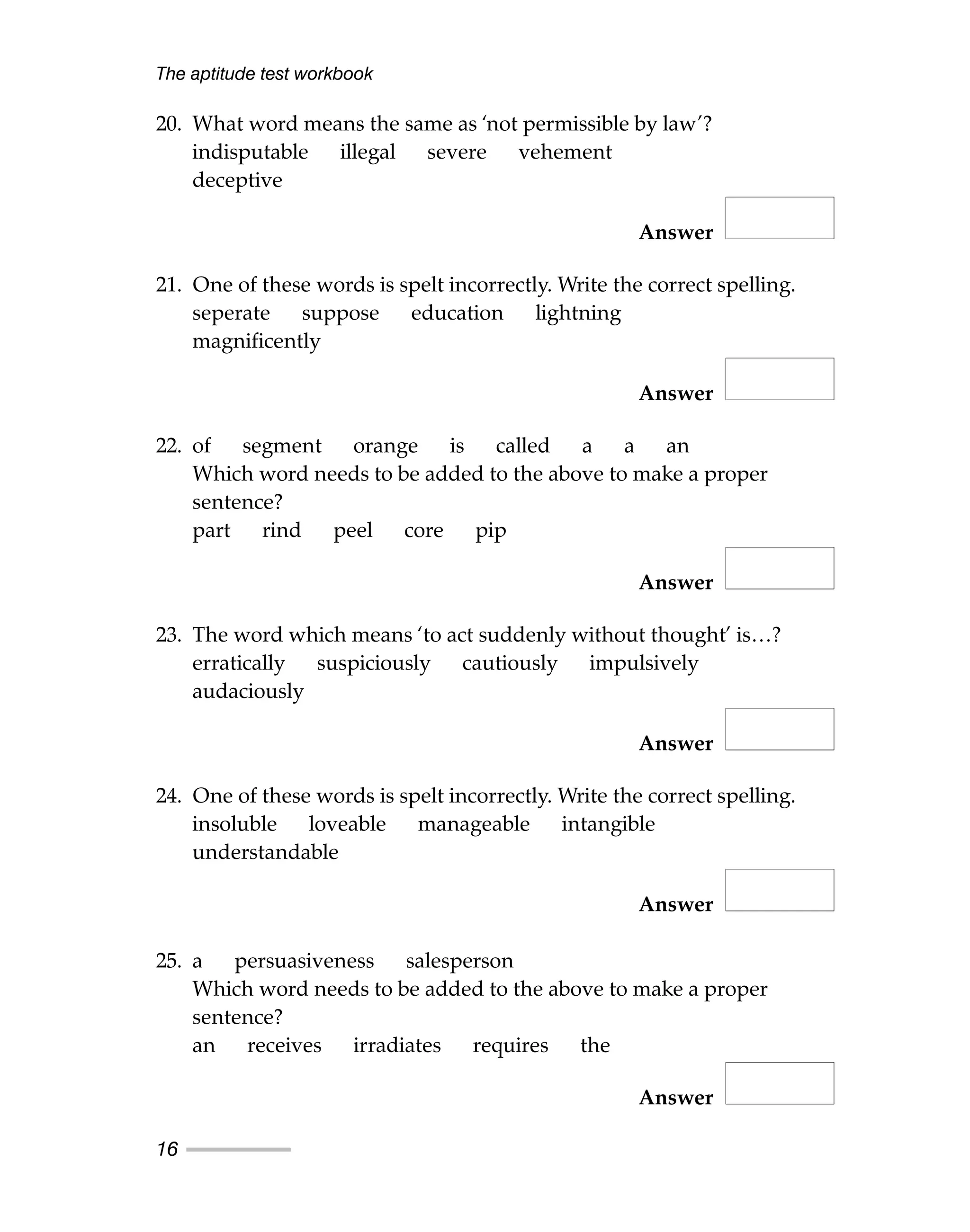 The aptitude test workbook
16
20. What word means the same as ‘not permissible by law’?
indisputable illegal severe vehement
deceptive
Answer
21. One of these words is spelt incorrectly. Write the correct spelling.
seperate suppose education lightning
magnificently
Answer
22. of segment orange is called a a an
Which word needs to be added to the above to make a proper
sentence?
part rind peel core pip
Answer
23. The word which means ‘to act suddenly without thought’ is…?
erratically suspiciously cautiously impulsively
audaciously
Answer
24. One of these words is spelt incorrectly. Write the correct spelling.
insoluble loveable manageable intangible
understandable
Answer
25. a persuasiveness salesperson
Which word needs to be added to the above to make a proper
sentence?
an receives irradiates requires the
Answer
 