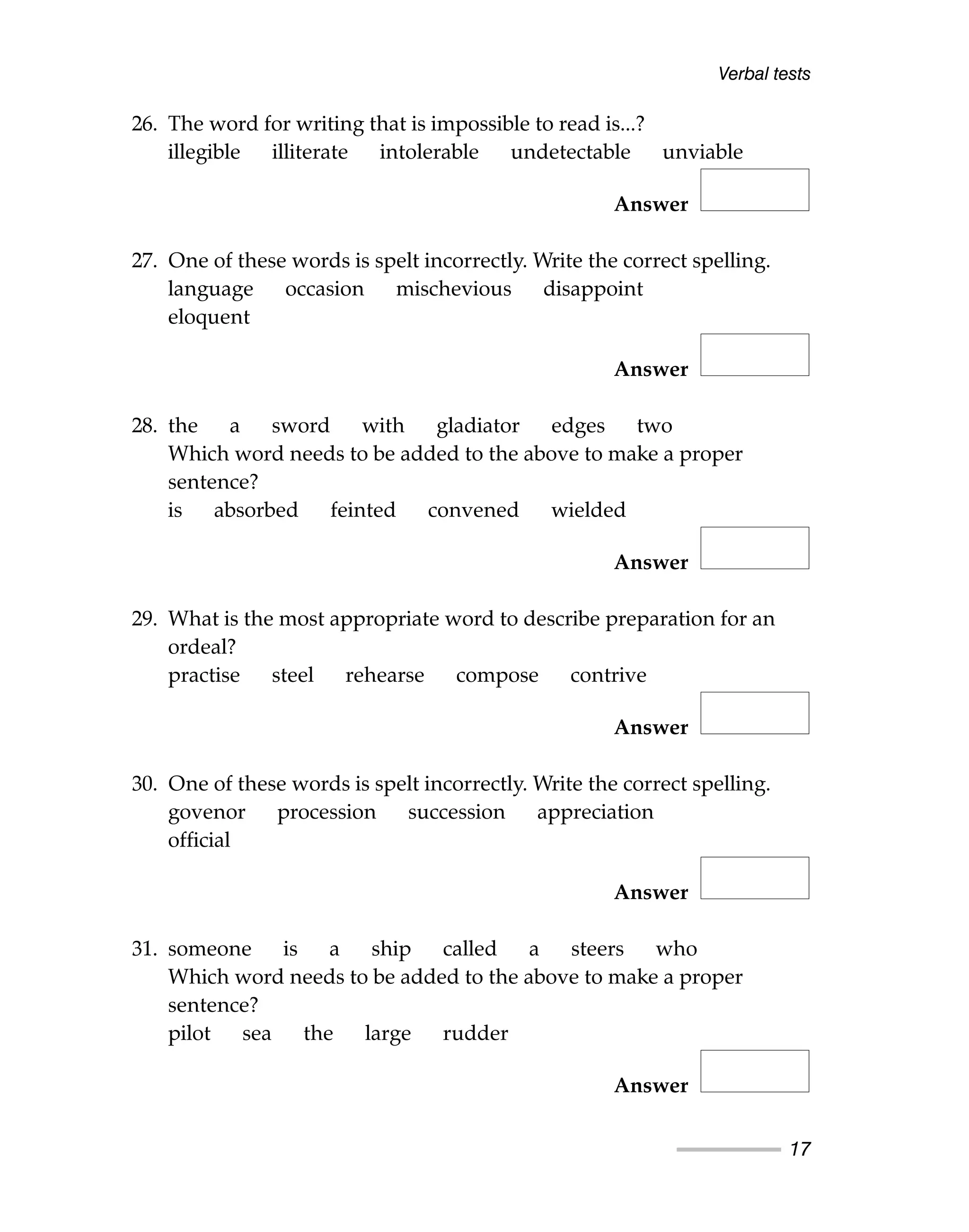 Verbal tests
17
26. The word for writing that is impossible to read is...?
illegible illiterate intolerable undetectable unviable
Answer
27. One of these words is spelt incorrectly. Write the correct spelling.
language occasion mischevious disappoint
eloquent
Answer
28. the a sword with gladiator edges two
Which word needs to be added to the above to make a proper
sentence?
is absorbed feinted convened wielded
Answer
29. What is the most appropriate word to describe preparation for an
ordeal?
practise steel rehearse compose contrive
Answer
30. One of these words is spelt incorrectly. Write the correct spelling.
govenor procession succession appreciation
official
Answer
31. someone is a ship called a steers who
Which word needs to be added to the above to make a proper
sentence?
pilot sea the large rudder
Answer
 