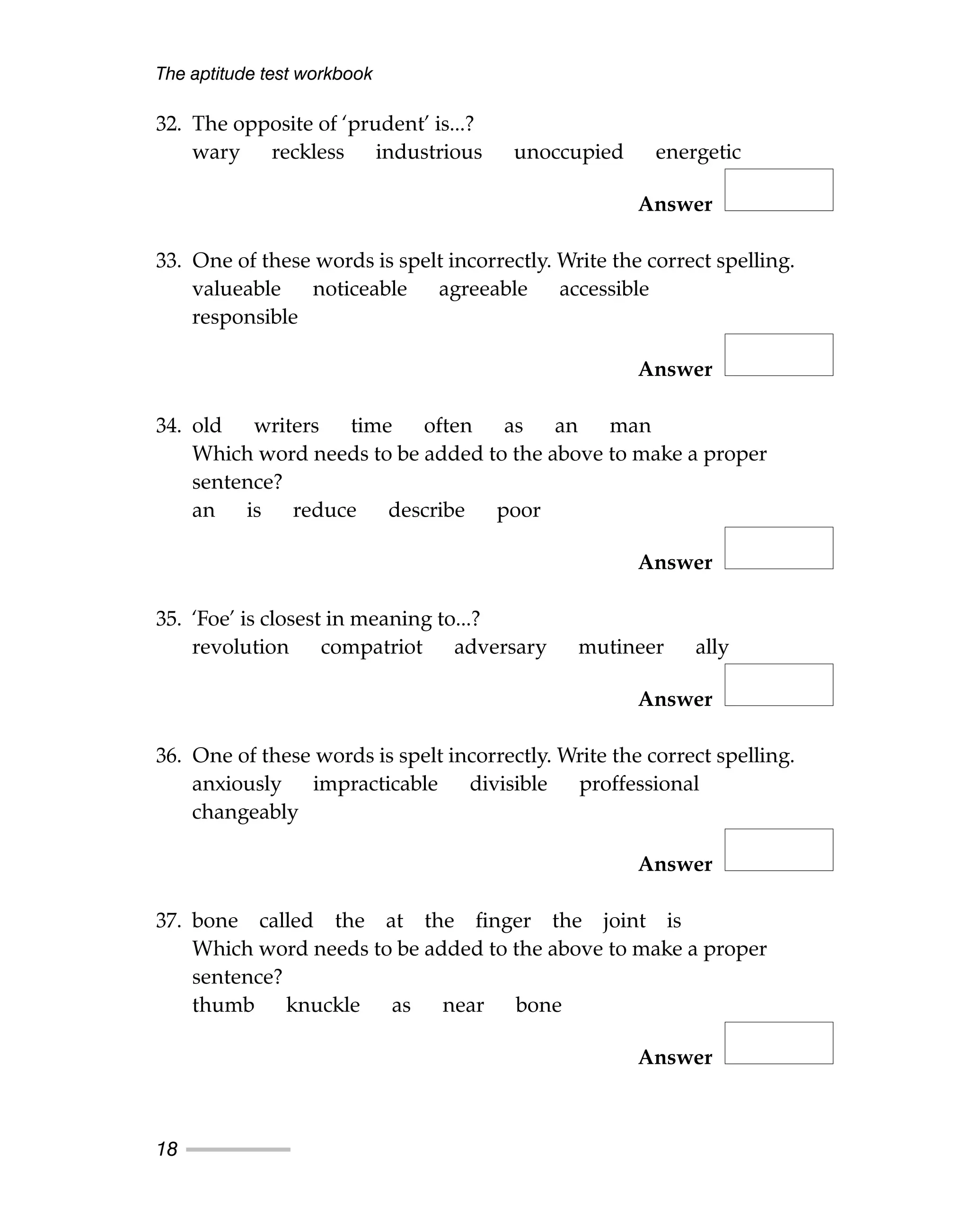32. The opposite of ‘prudent’ is...?
wary reckless industrious unoccupied energetic
Answer
33. One of these words is spelt incorrectly. Write the correct spelling.
valueable noticeable agreeable accessible
responsible
Answer
34. old writers time often as an man
Which word needs to be added to the above to make a proper
sentence?
an is reduce describe poor
Answer
35. ‘Foe’ is closest in meaning to...?
revolution compatriot adversary mutineer ally
Answer
36. One of these words is spelt incorrectly. Write the correct spelling.
anxiously impracticable divisible proffessional
changeably
Answer
37. bone called the at the finger the joint is
Which word needs to be added to the above to make a proper
sentence?
thumb knuckle as near bone
Answer
The aptitude test workbook
18
 