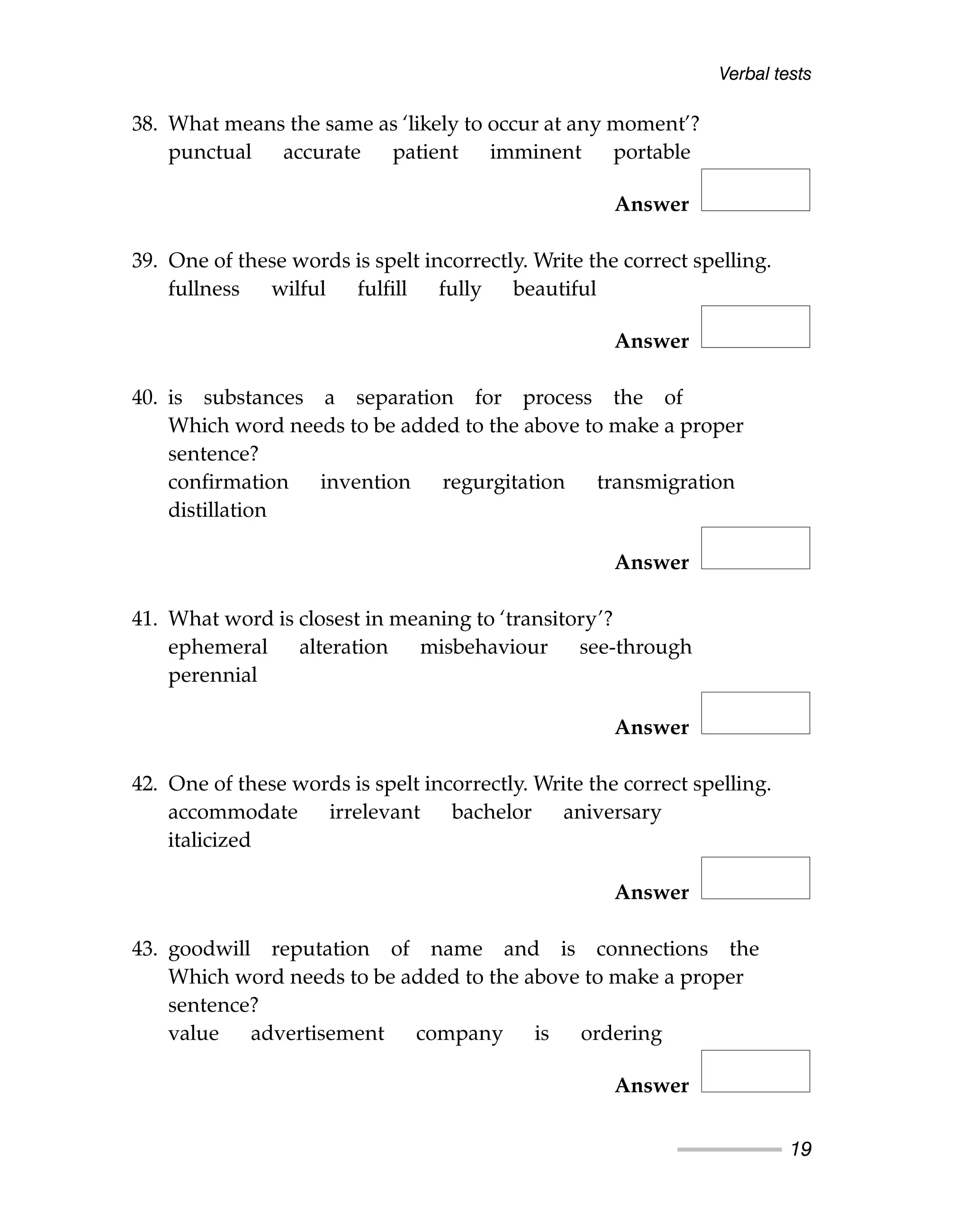 38. What means the same as ‘likely to occur at any moment’?
punctual accurate patient imminent portable
Answer
39. One of these words is spelt incorrectly. Write the correct spelling.
fullness wilful fulfill fully beautiful
Answer
40. is substances a separation for process the of
Which word needs to be added to the above to make a proper
sentence?
confirmation invention regurgitation transmigration
distillation
Answer
41. What word is closest in meaning to ‘transitory’?
ephemeral alteration misbehaviour see-through
perennial
Answer
42. One of these words is spelt incorrectly. Write the correct spelling.
accommodate irrelevant bachelor aniversary
italicized
Answer
43. goodwill reputation of name and is connections the
Which word needs to be added to the above to make a proper
sentence?
value advertisement company is ordering
Answer
Verbal tests
19
 