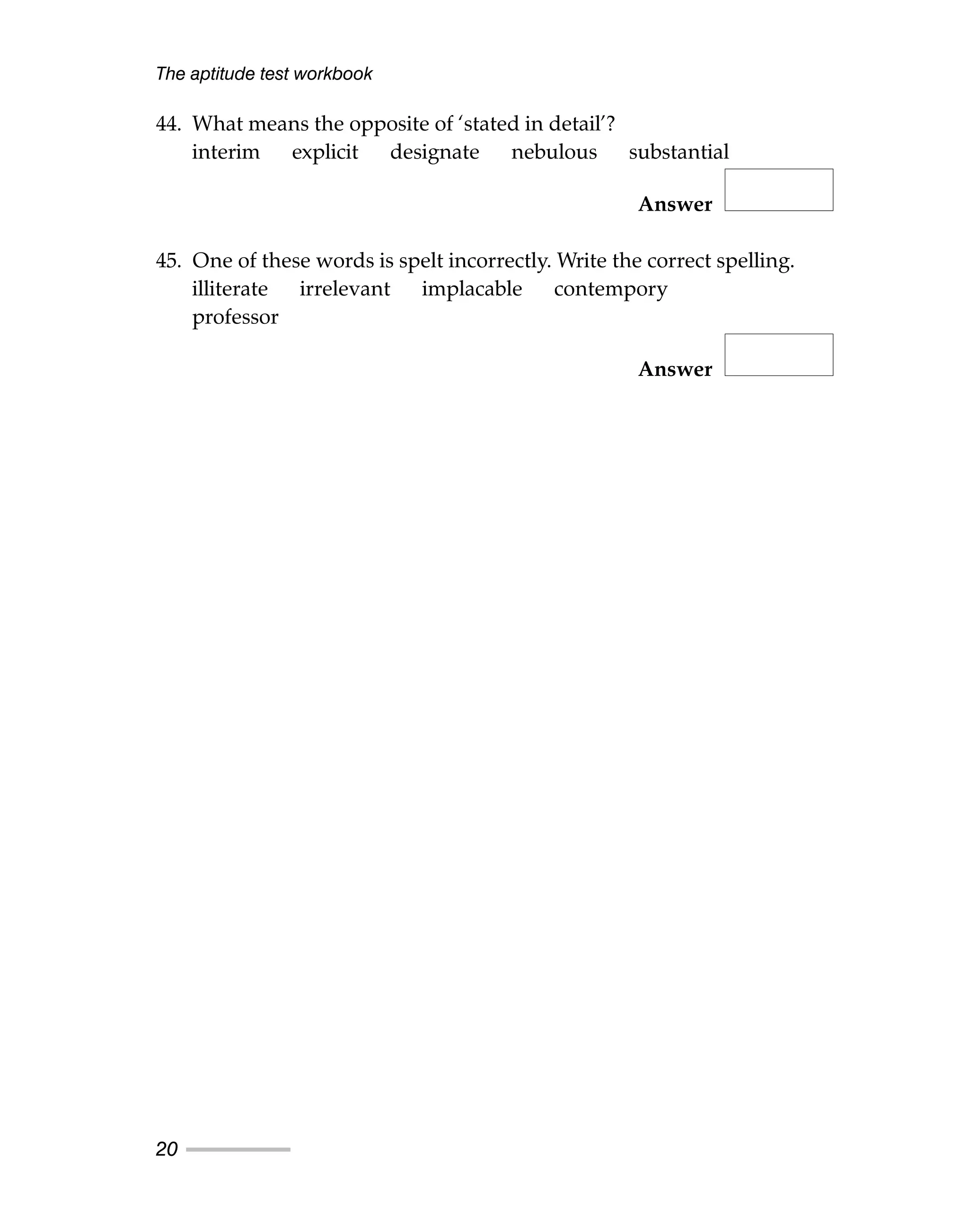 The aptitude test workbook
20
44. What means the opposite of ‘stated in detail’?
interim explicit designate nebulous substantial
Answer
45. One of these words is spelt incorrectly. Write the correct spelling.
illiterate irrelevant implacable contempory
professor
Answer
 