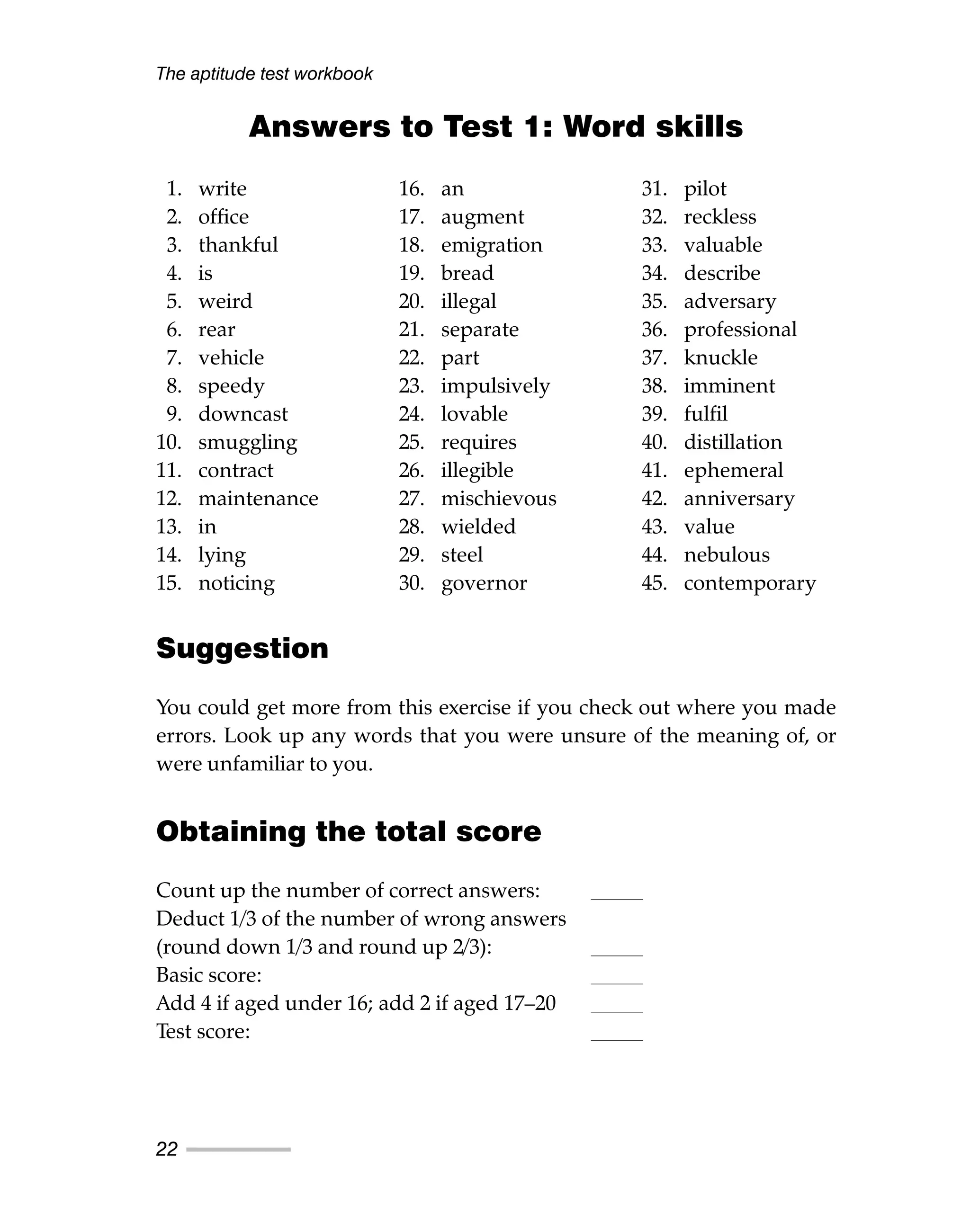 Answers to Test 1: Word skills
Suggestion
You could get more from this exercise if you check out where you made
errors. Look up any words that you were unsure of the meaning of, or
were unfamiliar to you.
Obtaining the total score
Count up the number of correct answers:
Deduct 1/3 of the number of wrong answers
(round down 1/3 and round up 2/3):
Basic score:
Add 4 if aged under 16; add 2 if aged 17–20
Test score:
The aptitude test workbook
22
1. write
2. office
3. thankful
4. is
5. weird
6. rear
7. vehicle
8. speedy
9. downcast
10. smuggling
11. contract
12. maintenance
13. in
14. lying
15. noticing
16. an
17. augment
18. emigration
19. bread
20. illegal
21. separate
22. part
23. impulsively
24. lovable
25. requires
26. illegible
27. mischievous
28. wielded
29. steel
30. governor
31. pilot
32. reckless
33. valuable
34. describe
35. adversary
36. professional
37. knuckle
38. imminent
39. fulfil
40. distillation
41. ephemeral
42. anniversary
43. value
44. nebulous
45. contemporary
 